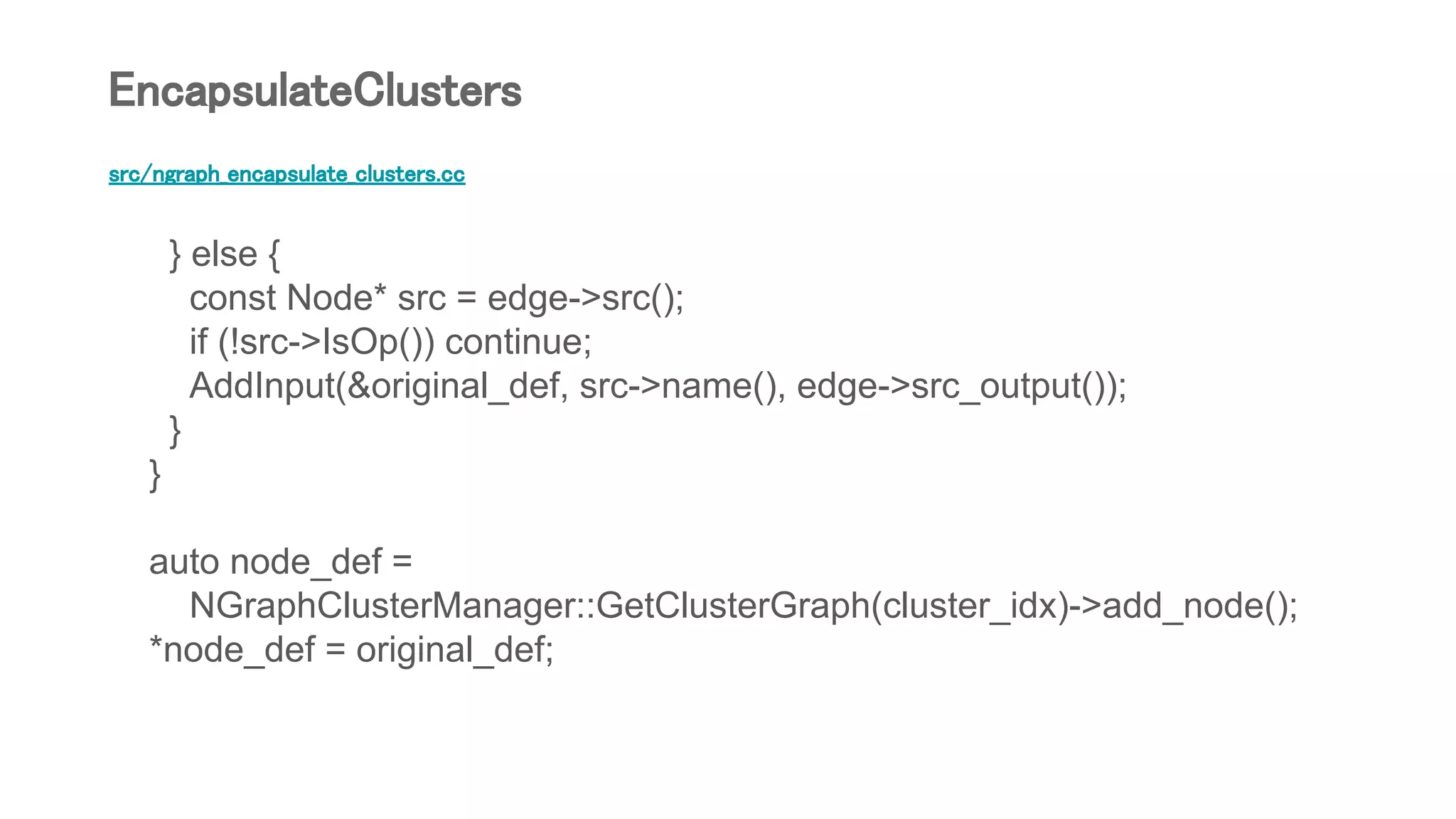 src/ngraph_encapsulate_clusters.cc
} else {
const Node* src = edge->src();
if (!src->IsOp()) continue;
AddInput(&original_def, src->name(), edge->src_output());
}
}
auto node_def =
NGraphClusterManager::GetClusterGraph(cluster_idx)->add_node();
*node_def = original_def;
EncapsulateClusters
 
