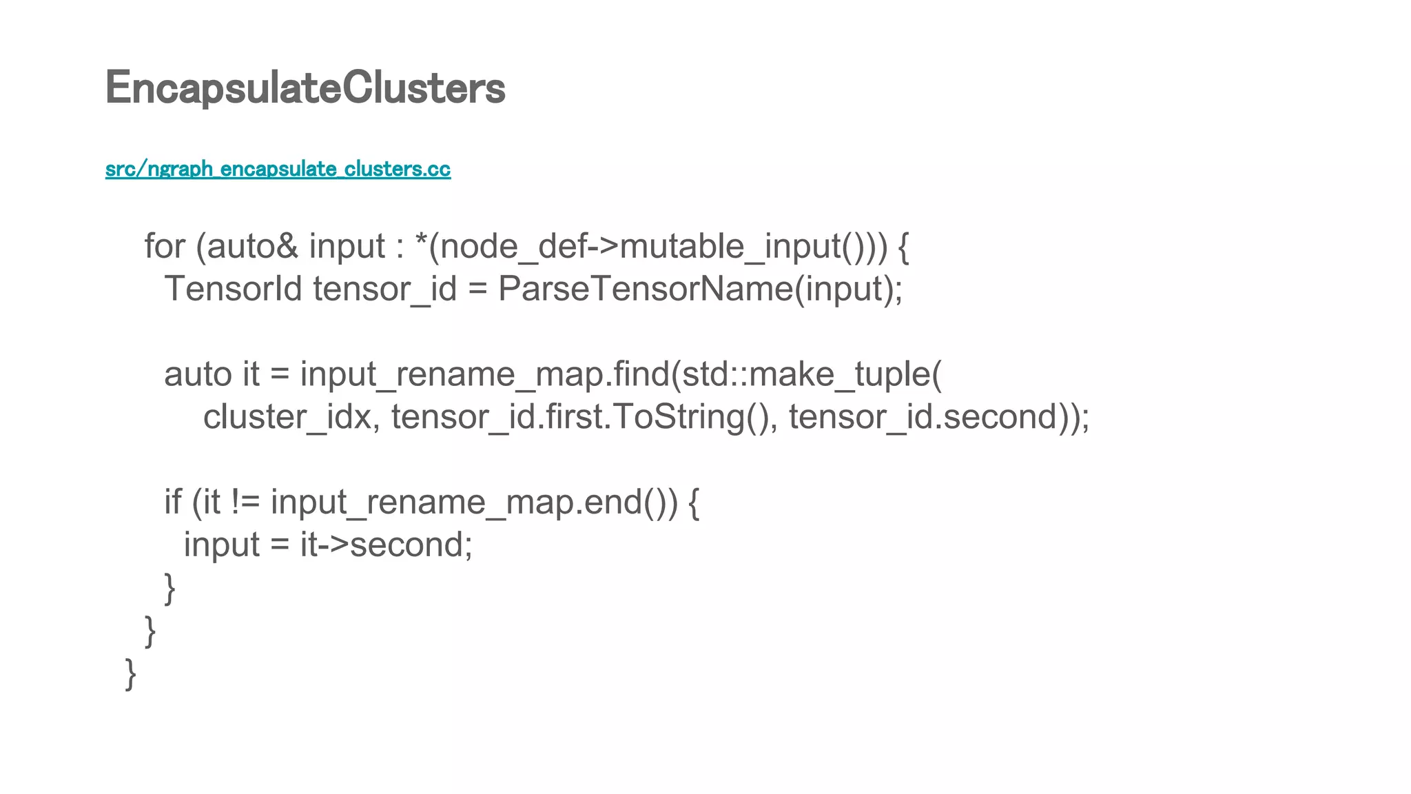 src/ngraph_encapsulate_clusters.cc
for (auto& input : *(node_def->mutable_input())) {
TensorId tensor_id = ParseTensorName(input);
auto it = input_rename_map.find(std::make_tuple(
cluster_idx, tensor_id.first.ToString(), tensor_id.second));
if (it != input_rename_map.end()) {
input = it->second;
}
}
}
EncapsulateClusters
 