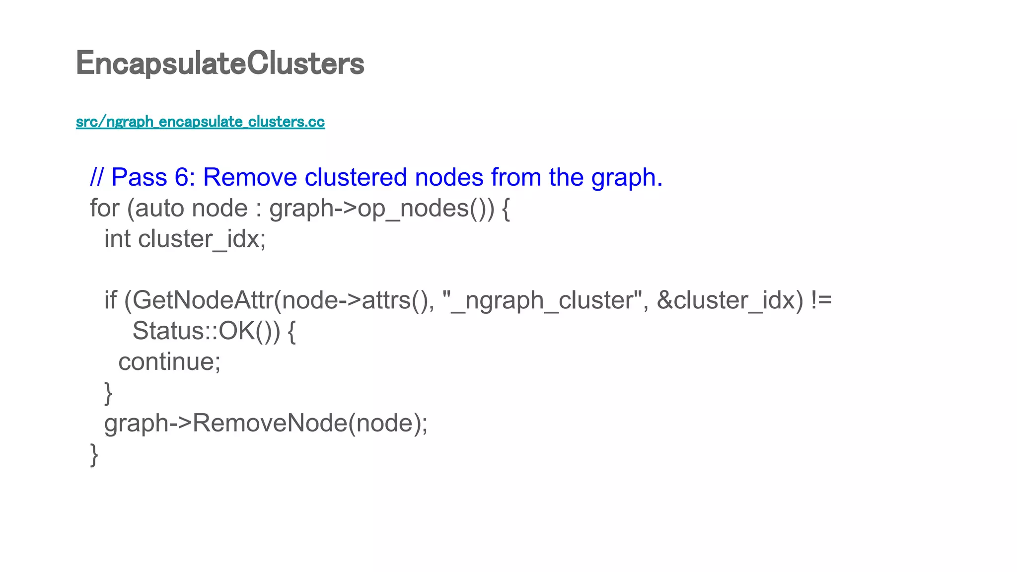 src/ngraph_encapsulate_clusters.cc
// Pass 6: Remove clustered nodes from the graph.
for (auto node : graph->op_nodes()) {
int cluster_idx;
if (GetNodeAttr(node->attrs(), "_ngraph_cluster", &cluster_idx) !=
Status::OK()) {
continue;
}
graph->RemoveNode(node);
}
EncapsulateClusters
 