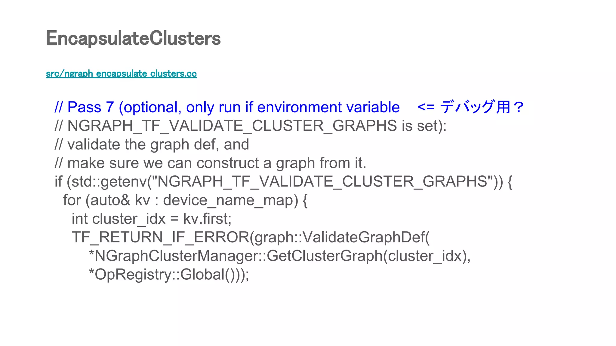 src/ngraph_encapsulate_clusters.cc
// Pass 7 (optional, only run if environment variable <= デバッグ用？
// NGRAPH_TF_VALIDATE_CLUSTER_GRAPHS is set):
// validate the graph def, and
// make sure we can construct a graph from it.
if (std::getenv("NGRAPH_TF_VALIDATE_CLUSTER_GRAPHS")) {
for (auto& kv : device_name_map) {
int cluster_idx = kv.first;
TF_RETURN_IF_ERROR(graph::ValidateGraphDef(
*NGraphClusterManager::GetClusterGraph(cluster_idx),
*OpRegistry::Global()));
EncapsulateClusters
 