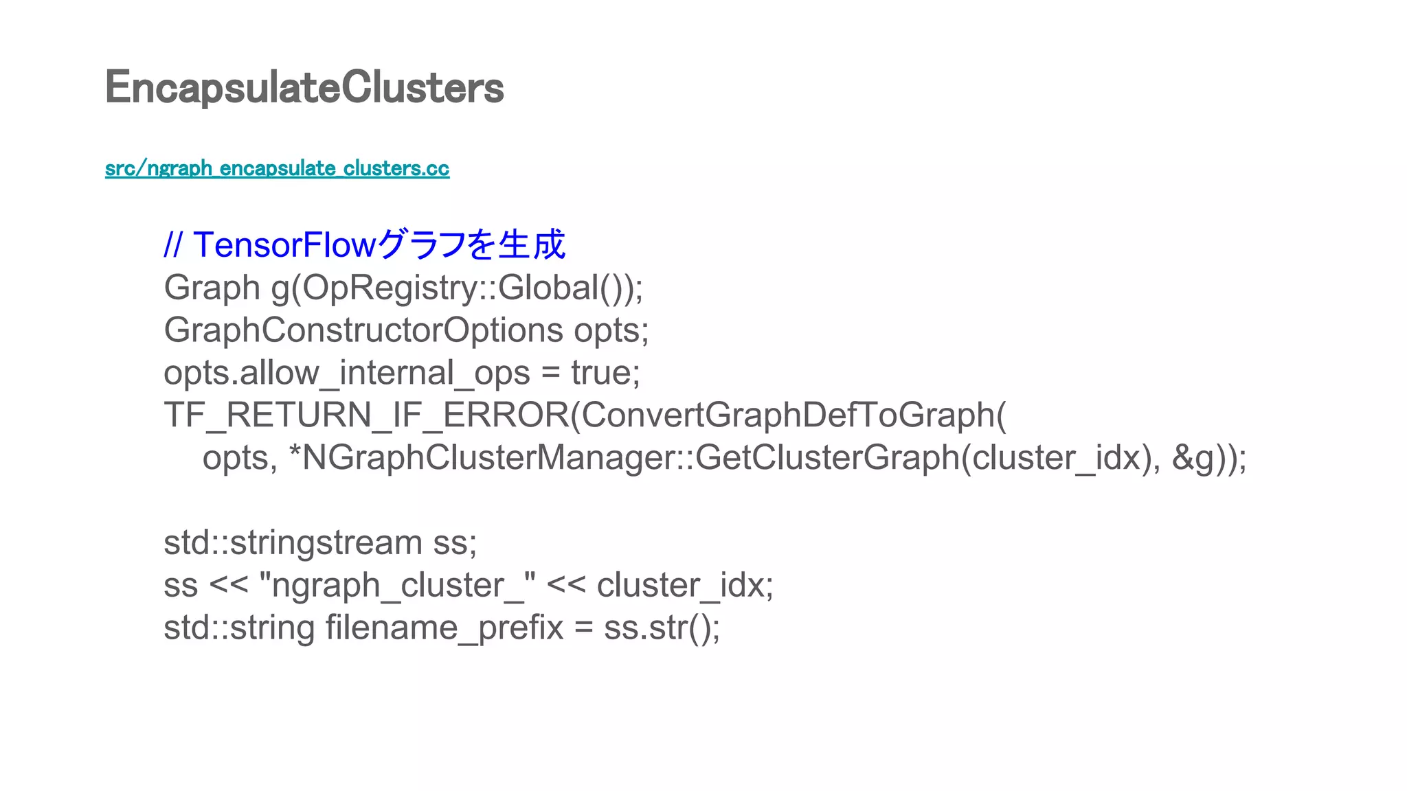 src/ngraph_encapsulate_clusters.cc
// TensorFlowグラフを生成
Graph g(OpRegistry::Global());
GraphConstructorOptions opts;
opts.allow_internal_ops = true;
TF_RETURN_IF_ERROR(ConvertGraphDefToGraph(
opts, *NGraphClusterManager::GetClusterGraph(cluster_idx), &g));
std::stringstream ss;
ss << "ngraph_cluster_" << cluster_idx;
std::string filename_prefix = ss.str();
EncapsulateClusters
 