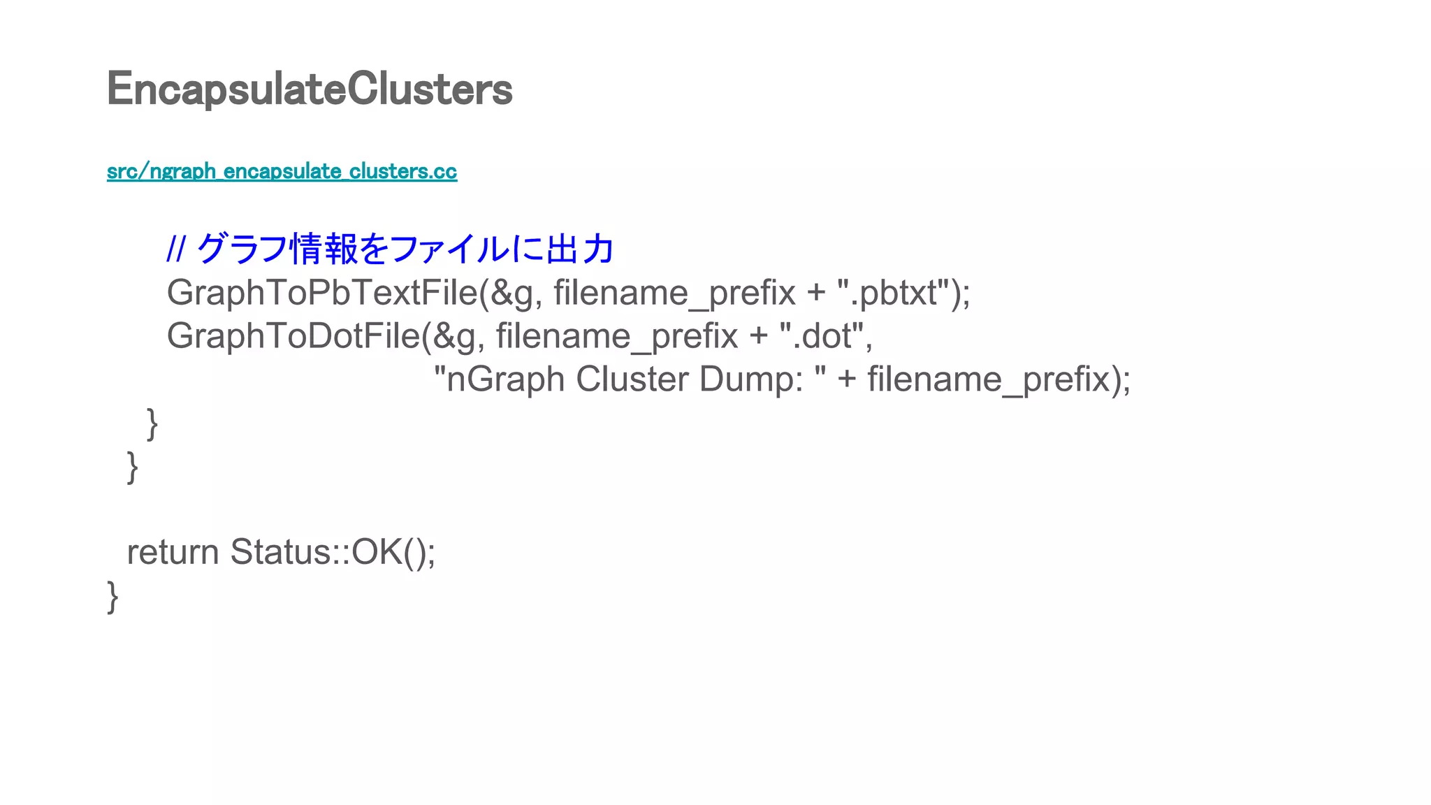 src/ngraph_encapsulate_clusters.cc
// グラフ情報をファイルに出力
GraphToPbTextFile(&g, filename_prefix + ".pbtxt");
GraphToDotFile(&g, filename_prefix + ".dot",
"nGraph Cluster Dump: " + filename_prefix);
}
}
return Status::OK();
}
EncapsulateClusters
 