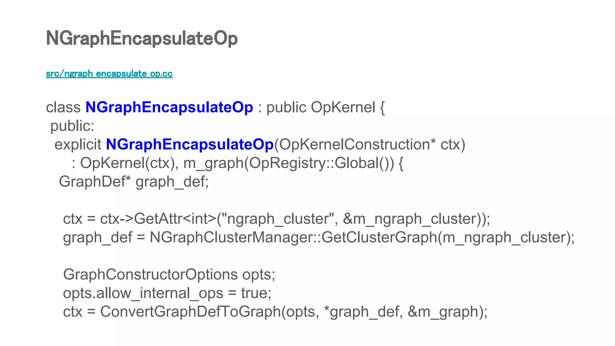 src/ngraph_encapsulate_op.cc
class NGraphEncapsulateOp : public OpKernel {
public:
explicit NGraphEncapsulateOp(OpKernelConstruction* ctx)
: OpKernel(ctx), m_graph(OpRegistry::Global()) {
GraphDef* graph_def;
ctx = ctx->GetAttr<int>("ngraph_cluster", &m_ngraph_cluster));
graph_def = NGraphClusterManager::GetClusterGraph(m_ngraph_cluster);
GraphConstructorOptions opts;
opts.allow_internal_ops = true;
ctx = ConvertGraphDefToGraph(opts, *graph_def, &m_graph);
NGraphEncapsulateOp
 