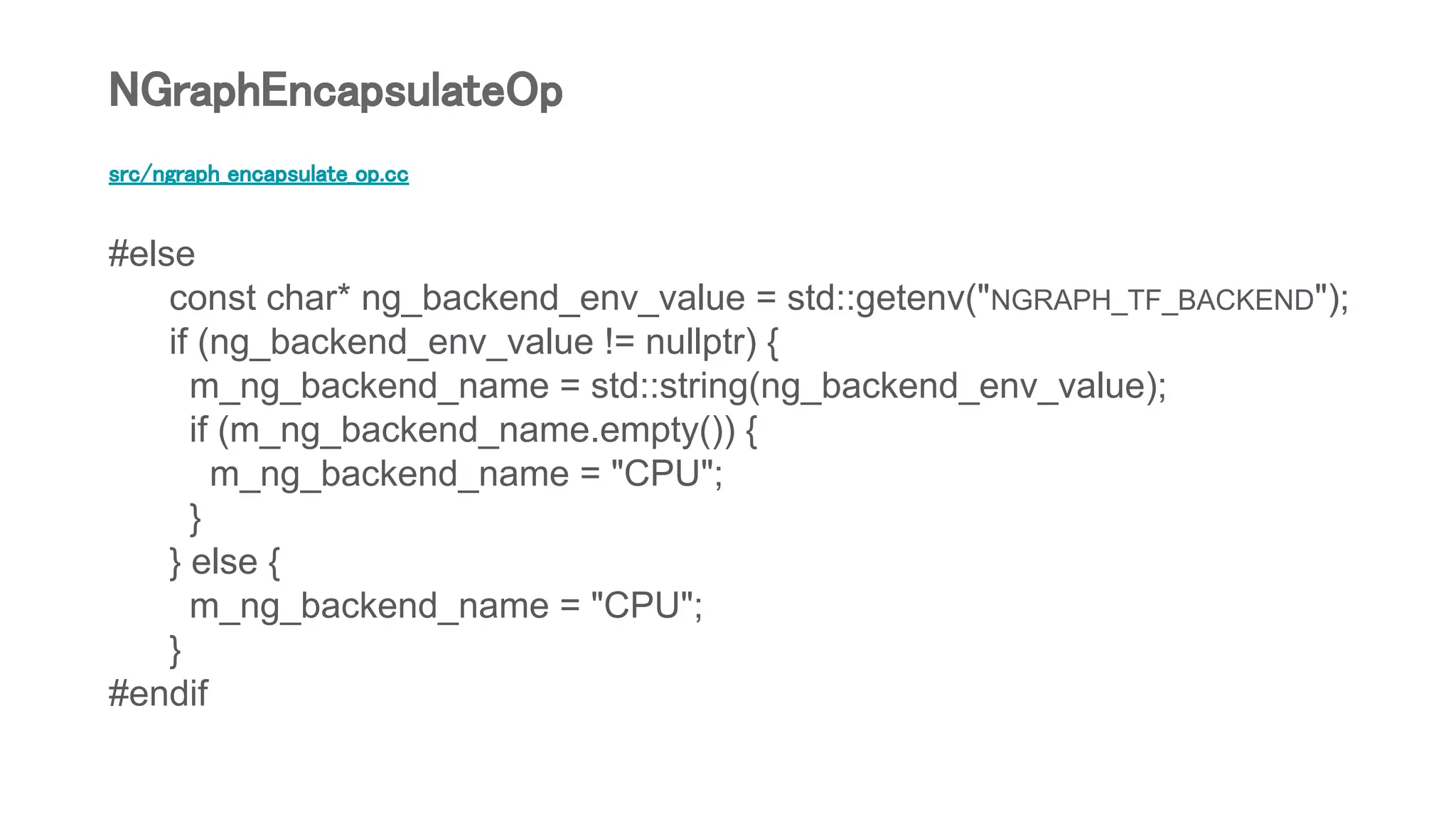 src/ngraph_encapsulate_op.cc
#else
const char* ng_backend_env_value = std::getenv("NGRAPH_TF_BACKEND");
if (ng_backend_env_value != nullptr) {
m_ng_backend_name = std::string(ng_backend_env_value);
if (m_ng_backend_name.empty()) {
m_ng_backend_name = "CPU";
}
} else {
m_ng_backend_name = "CPU";
}
#endif
NGraphEncapsulateOp
 
