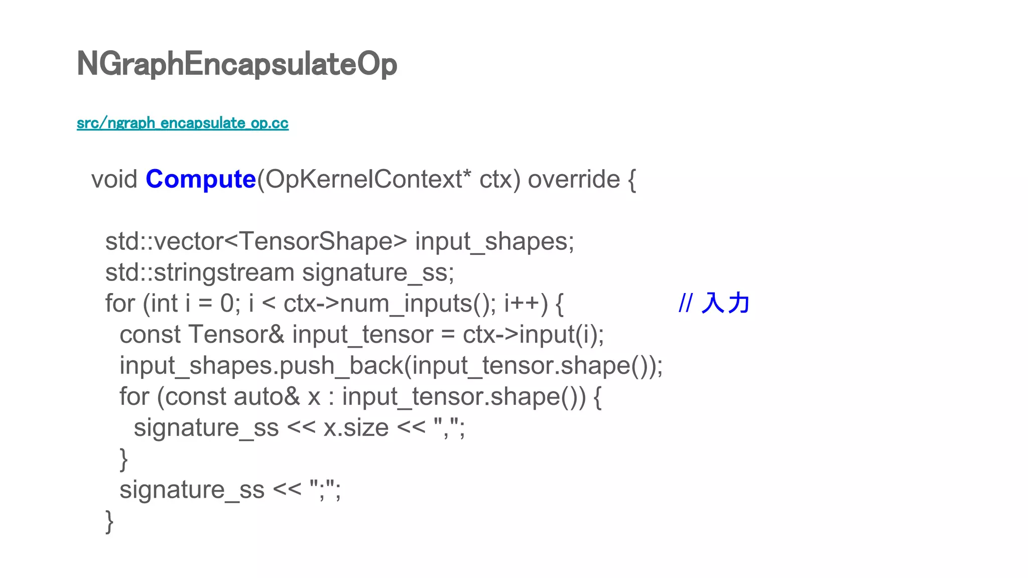src/ngraph_encapsulate_op.cc
void Compute(OpKernelContext* ctx) override {
std::vector<TensorShape> input_shapes;
std::stringstream signature_ss;
for (int i = 0; i < ctx->num_inputs(); i++) { // 入力
const Tensor& input_tensor = ctx->input(i);
input_shapes.push_back(input_tensor.shape());
for (const auto& x : input_tensor.shape()) {
signature_ss << x.size << ",";
}
signature_ss << ";";
}
NGraphEncapsulateOp
 