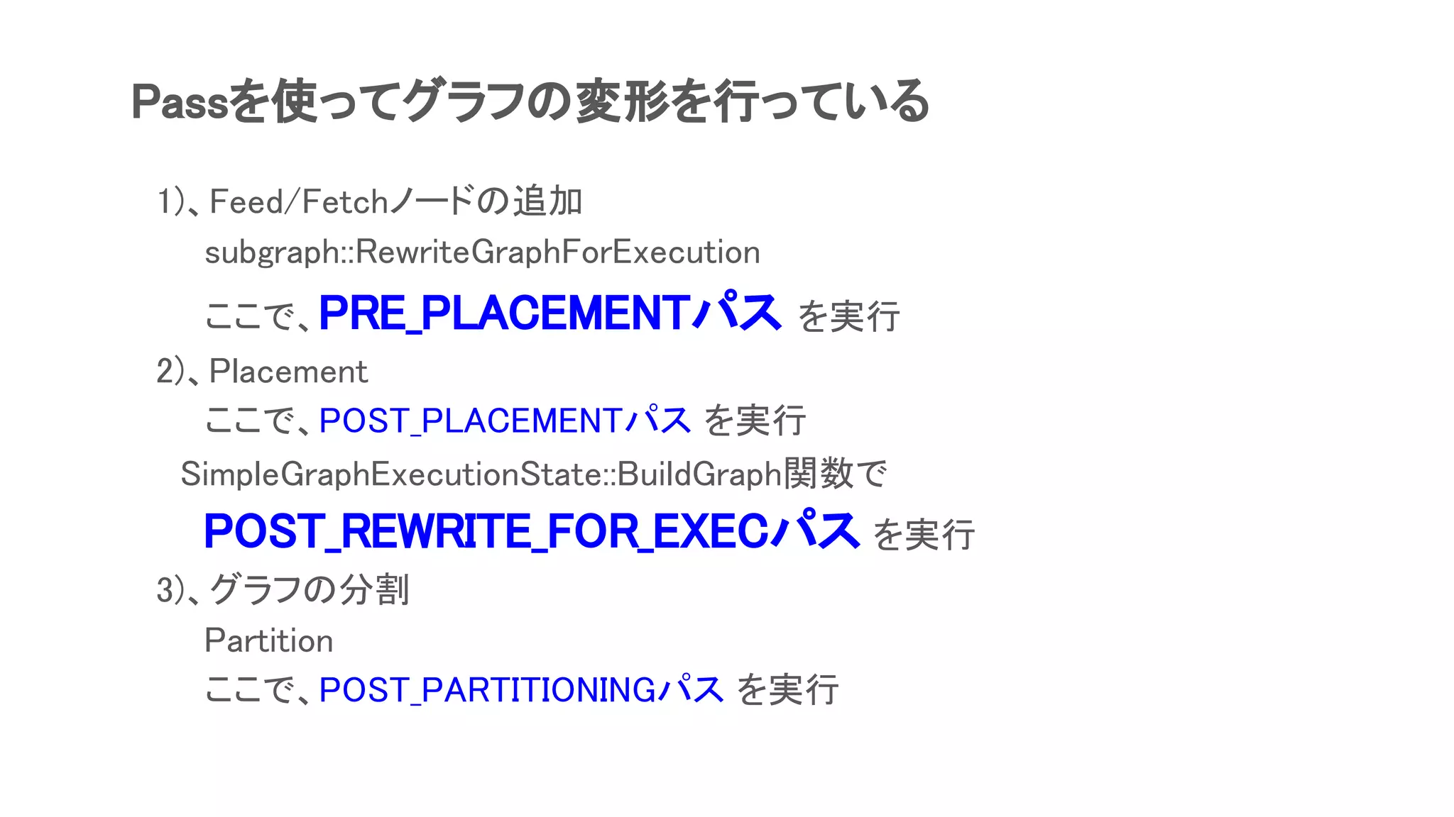 Passを使ってグラフの変形を行っている
　1)、Feed/Fetchノードの追加
subgraph::RewriteGraphForExecution
ここで、PRE_PLACEMENTパス を実行
　2)、Placement
ここで、POST_PLACEMENTパス を実行
　　SimpleGraphExecutionState::BuildGraph関数で
　　　POST_REWRITE_FOR_EXECパス を実行
　3)、グラフの分割
Partition
ここで、POST_PARTITIONINGパス を実行
 