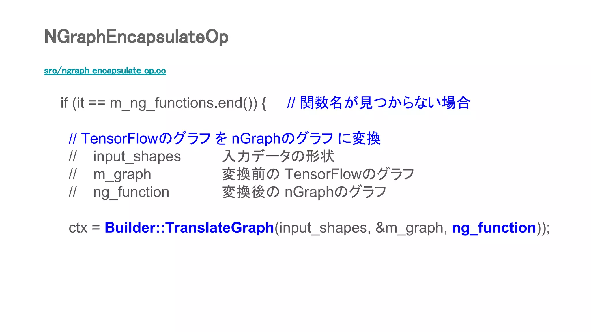 src/ngraph_encapsulate_op.cc
if (it == m_ng_functions.end()) { // 関数名が見つからない場合
// TensorFlowのグラフ を nGraphのグラフ に変換
// input_shapes 入力データの形状
// m_graph 変換前の TensorFlowのグラフ
// ng_function 変換後の nGraphのグラフ
ctx = Builder::TranslateGraph(input_shapes, &m_graph, ng_function));
NGraphEncapsulateOp
 