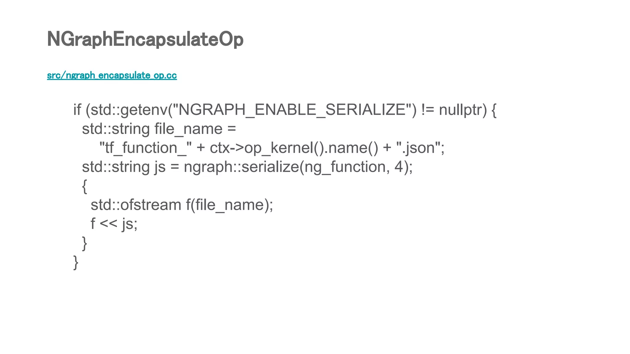 src/ngraph_encapsulate_op.cc
if (std::getenv("NGRAPH_ENABLE_SERIALIZE") != nullptr) {
std::string file_name =
"tf_function_" + ctx->op_kernel().name() + ".json";
std::string js = ngraph::serialize(ng_function, 4);
{
std::ofstream f(file_name);
f << js;
}
}
NGraphEncapsulateOp
 