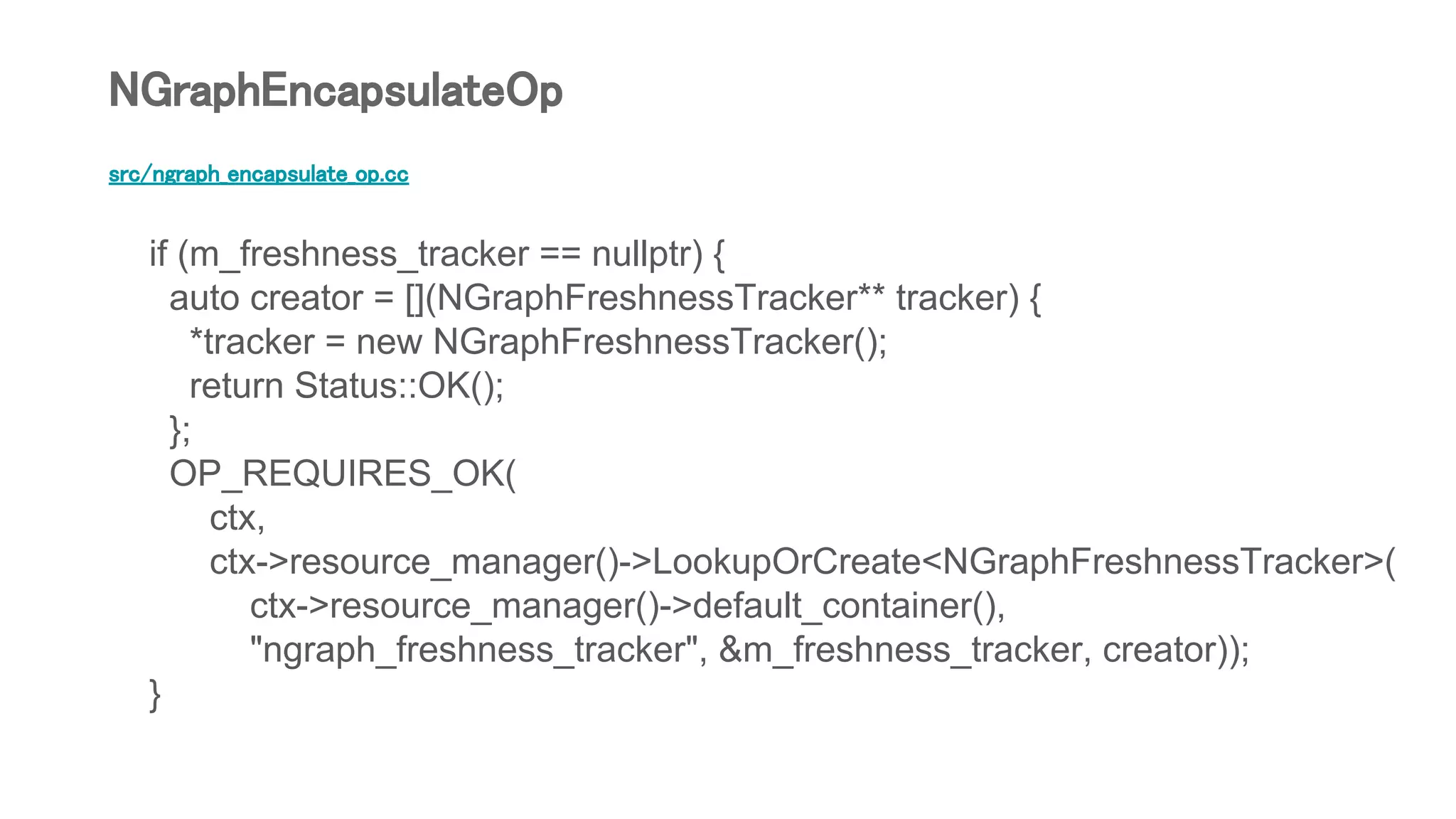 src/ngraph_encapsulate_op.cc
if (m_freshness_tracker == nullptr) {
auto creator = [](NGraphFreshnessTracker** tracker) {
*tracker = new NGraphFreshnessTracker();
return Status::OK();
};
OP_REQUIRES_OK(
ctx,
ctx->resource_manager()->LookupOrCreate<NGraphFreshnessTracker>(
ctx->resource_manager()->default_container(),
"ngraph_freshness_tracker", &m_freshness_tracker, creator));
}
NGraphEncapsulateOp
 