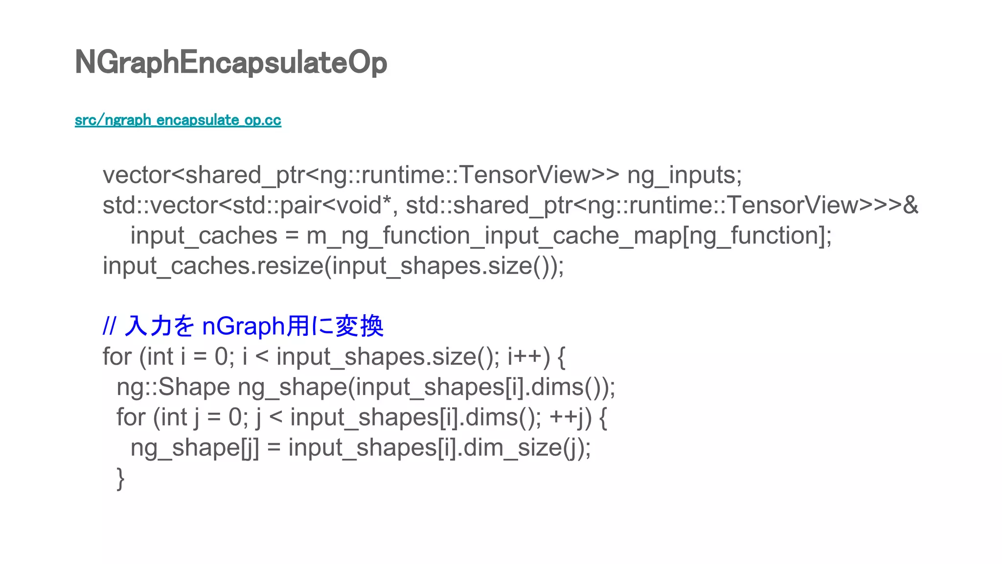 src/ngraph_encapsulate_op.cc
vector<shared_ptr<ng::runtime::TensorView>> ng_inputs;
std::vector<std::pair<void*, std::shared_ptr<ng::runtime::TensorView>>>&
input_caches = m_ng_function_input_cache_map[ng_function];
input_caches.resize(input_shapes.size());
// 入力を nGraph用に変換
for (int i = 0; i < input_shapes.size(); i++) {
ng::Shape ng_shape(input_shapes[i].dims());
for (int j = 0; j < input_shapes[i].dims(); ++j) {
ng_shape[j] = input_shapes[i].dim_size(j);
}
NGraphEncapsulateOp
 