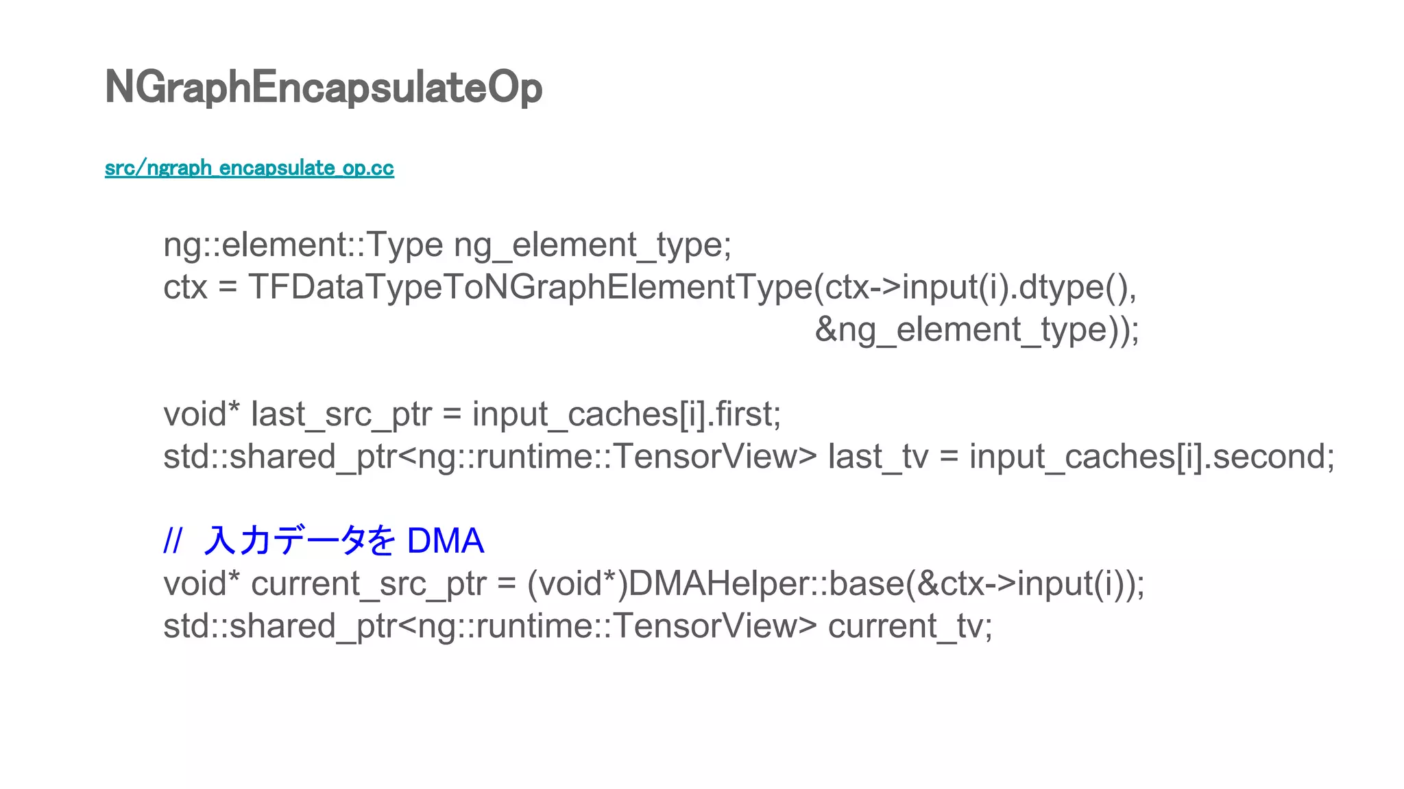 src/ngraph_encapsulate_op.cc
ng::element::Type ng_element_type;
ctx = TFDataTypeToNGraphElementType(ctx->input(i).dtype(),
&ng_element_type));
void* last_src_ptr = input_caches[i].first;
std::shared_ptr<ng::runtime::TensorView> last_tv = input_caches[i].second;
// 入力データを DMA
void* current_src_ptr = (void*)DMAHelper::base(&ctx->input(i));
std::shared_ptr<ng::runtime::TensorView> current_tv;
NGraphEncapsulateOp
 