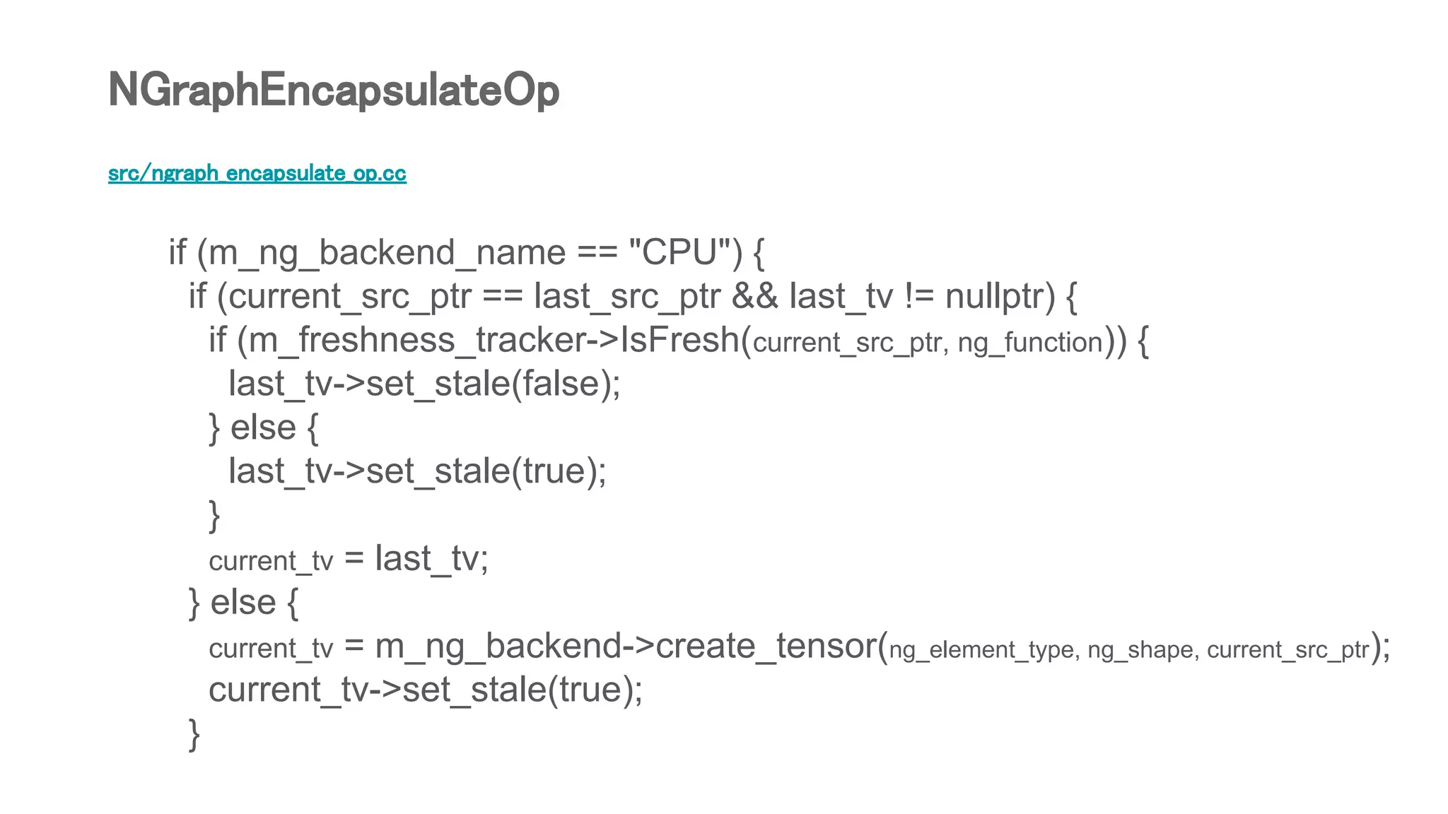 src/ngraph_encapsulate_op.cc
if (m_ng_backend_name == "CPU") {
if (current_src_ptr == last_src_ptr && last_tv != nullptr) {
if (m_freshness_tracker->IsFresh(current_src_ptr, ng_function)) {
last_tv->set_stale(false);
} else {
last_tv->set_stale(true);
}
current_tv = last_tv;
} else {
current_tv = m_ng_backend->create_tensor(ng_element_type, ng_shape, current_src_ptr);
current_tv->set_stale(true);
}
NGraphEncapsulateOp
 