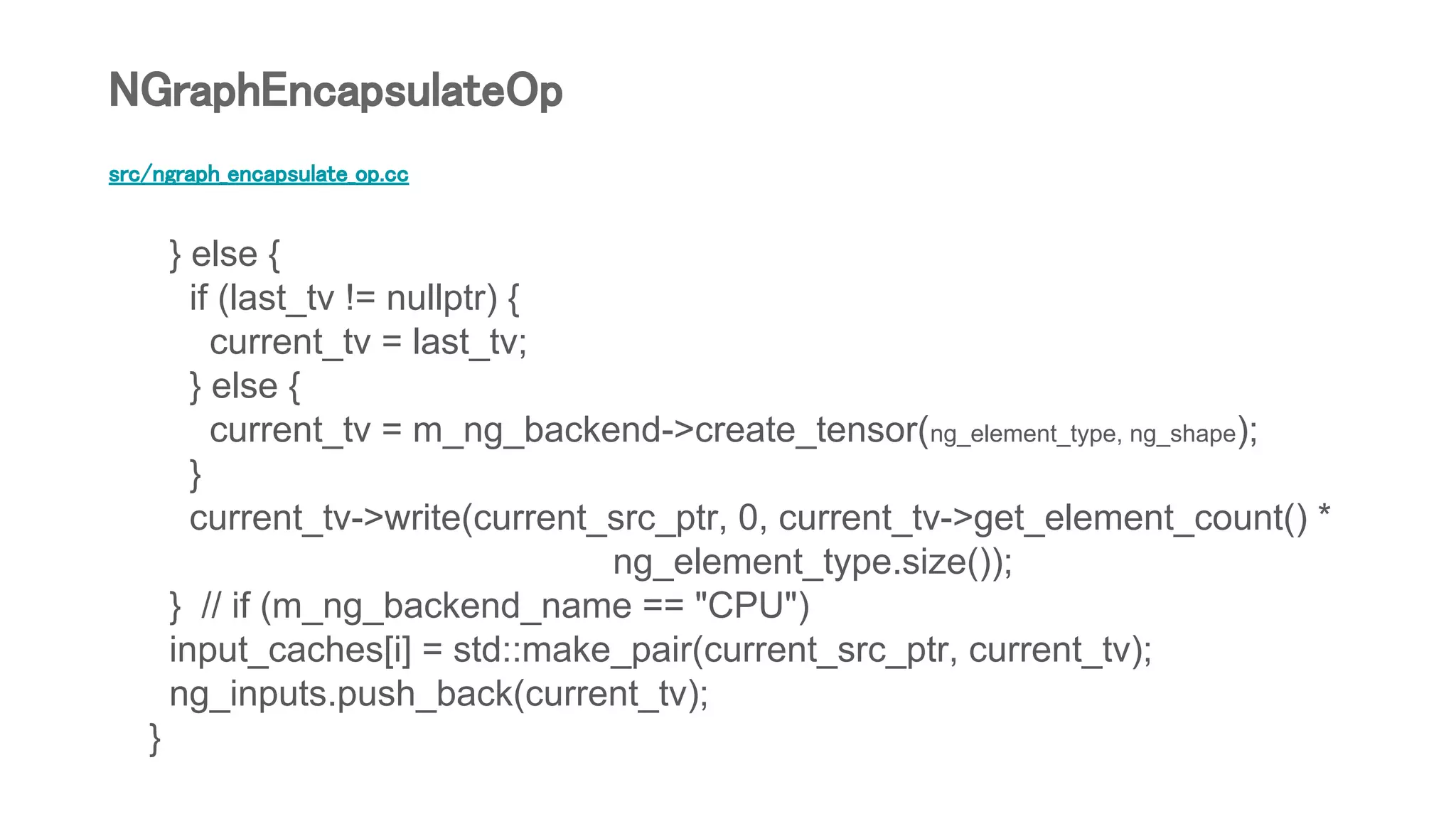 src/ngraph_encapsulate_op.cc
} else {
if (last_tv != nullptr) {
current_tv = last_tv;
} else {
current_tv = m_ng_backend->create_tensor(ng_element_type, ng_shape);
}
current_tv->write(current_src_ptr, 0, current_tv->get_element_count() *
ng_element_type.size());
} // if (m_ng_backend_name == "CPU")
input_caches[i] = std::make_pair(current_src_ptr, current_tv);
ng_inputs.push_back(current_tv);
}
NGraphEncapsulateOp
 