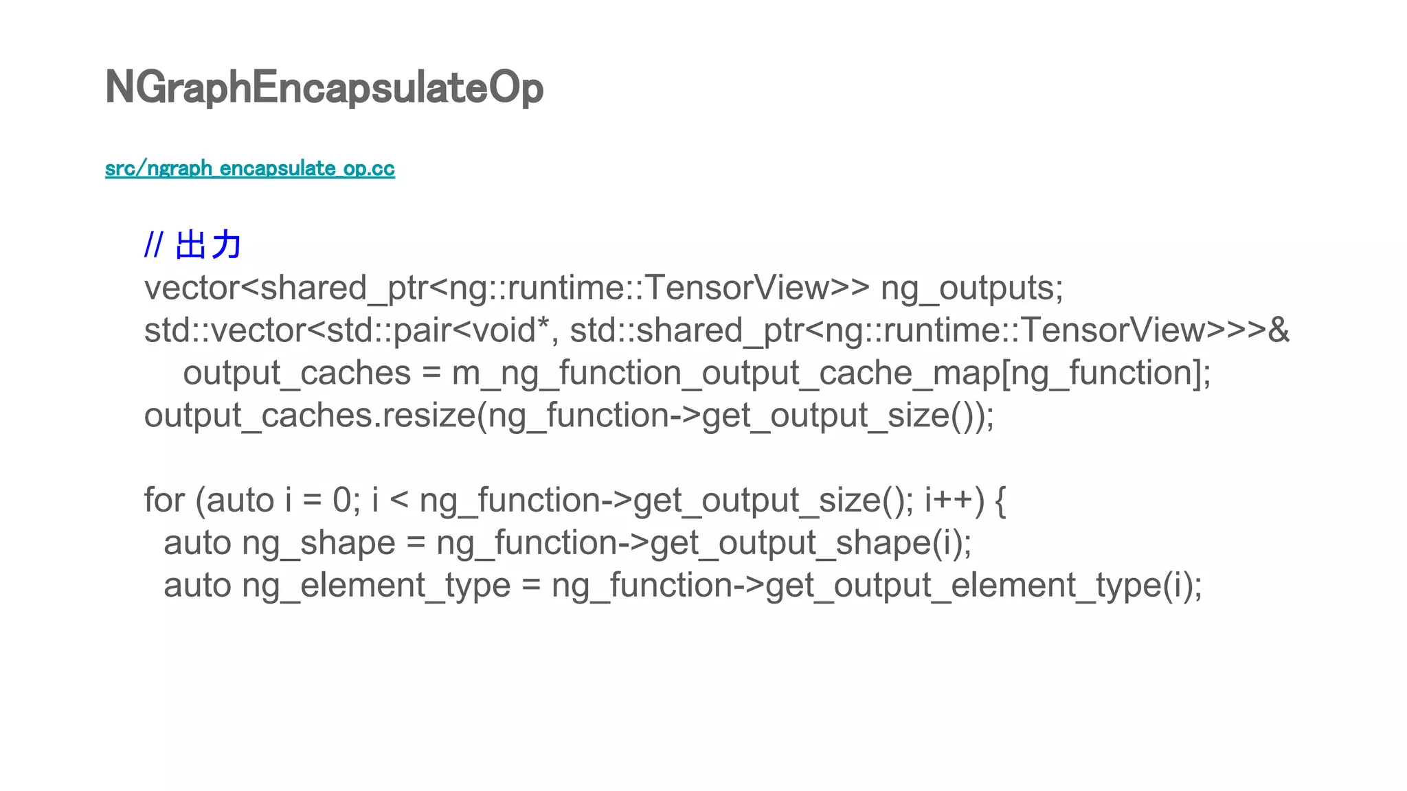 src/ngraph_encapsulate_op.cc
// 出力
vector<shared_ptr<ng::runtime::TensorView>> ng_outputs;
std::vector<std::pair<void*, std::shared_ptr<ng::runtime::TensorView>>>&
output_caches = m_ng_function_output_cache_map[ng_function];
output_caches.resize(ng_function->get_output_size());
for (auto i = 0; i < ng_function->get_output_size(); i++) {
auto ng_shape = ng_function->get_output_shape(i);
auto ng_element_type = ng_function->get_output_element_type(i);
NGraphEncapsulateOp
 