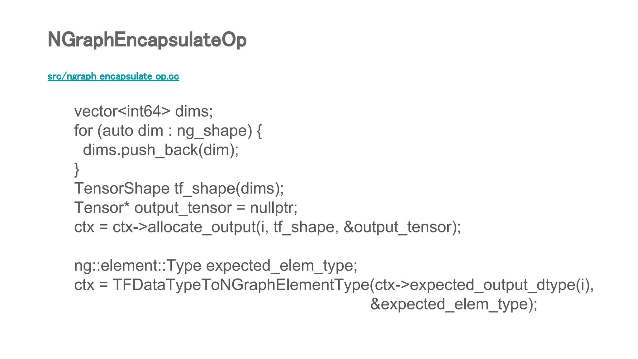 src/ngraph_encapsulate_op.cc
vector<int64> dims;
for (auto dim : ng_shape) {
dims.push_back(dim);
}
TensorShape tf_shape(dims);
Tensor* output_tensor = nullptr;
ctx = ctx->allocate_output(i, tf_shape, &output_tensor);
ng::element::Type expected_elem_type;
ctx = TFDataTypeToNGraphElementType(ctx->expected_output_dtype(i),
&expected_elem_type);
NGraphEncapsulateOp
 