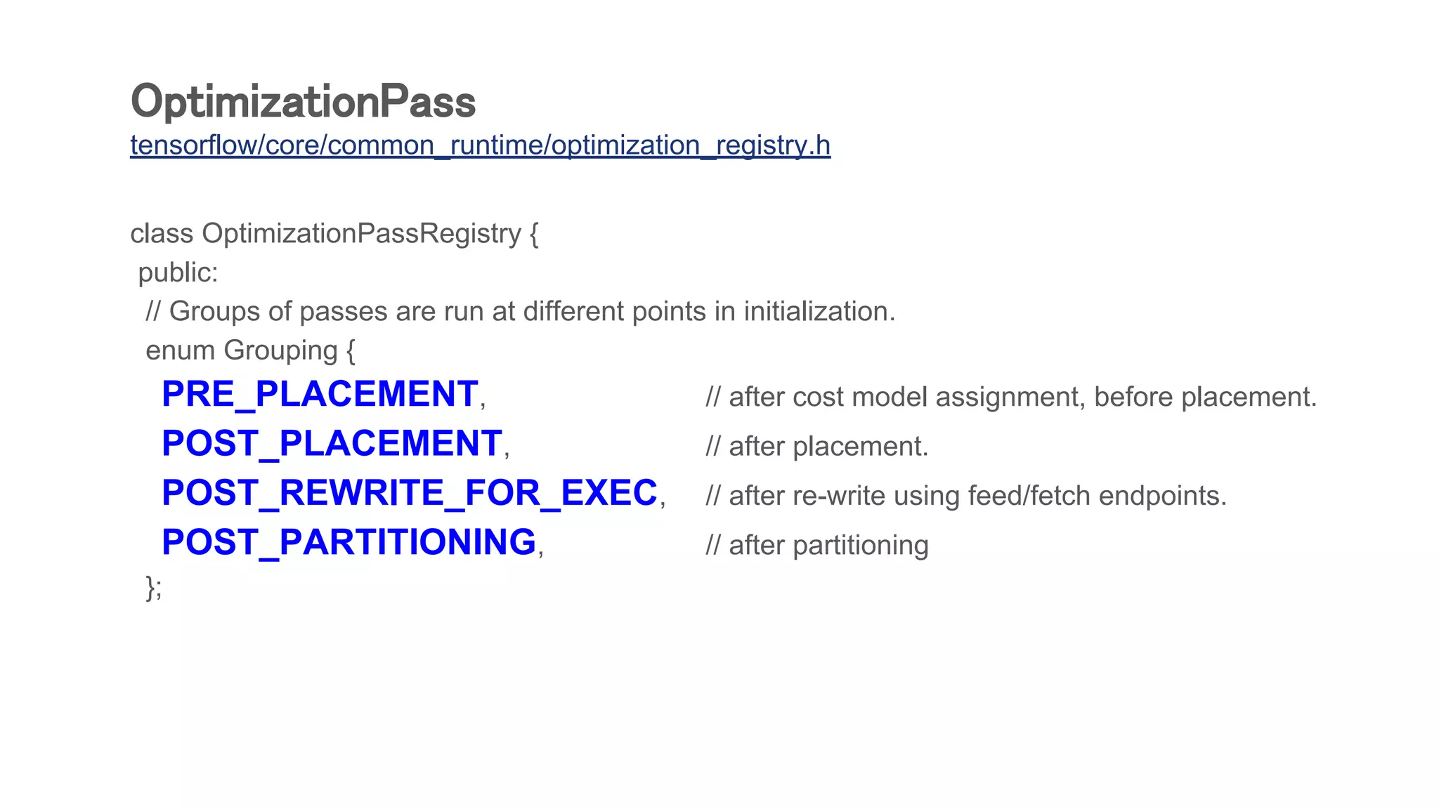 OptimizationPass
tensorflow/core/common_runtime/optimization_registry.h
class OptimizationPassRegistry {
public:
// Groups of passes are run at different points in initialization.
enum Grouping {
PRE_PLACEMENT, // after cost model assignment, before placement.
POST_PLACEMENT, // after placement.
POST_REWRITE_FOR_EXEC, // after re-write using feed/fetch endpoints.
POST_PARTITIONING, // after partitioning
};
 