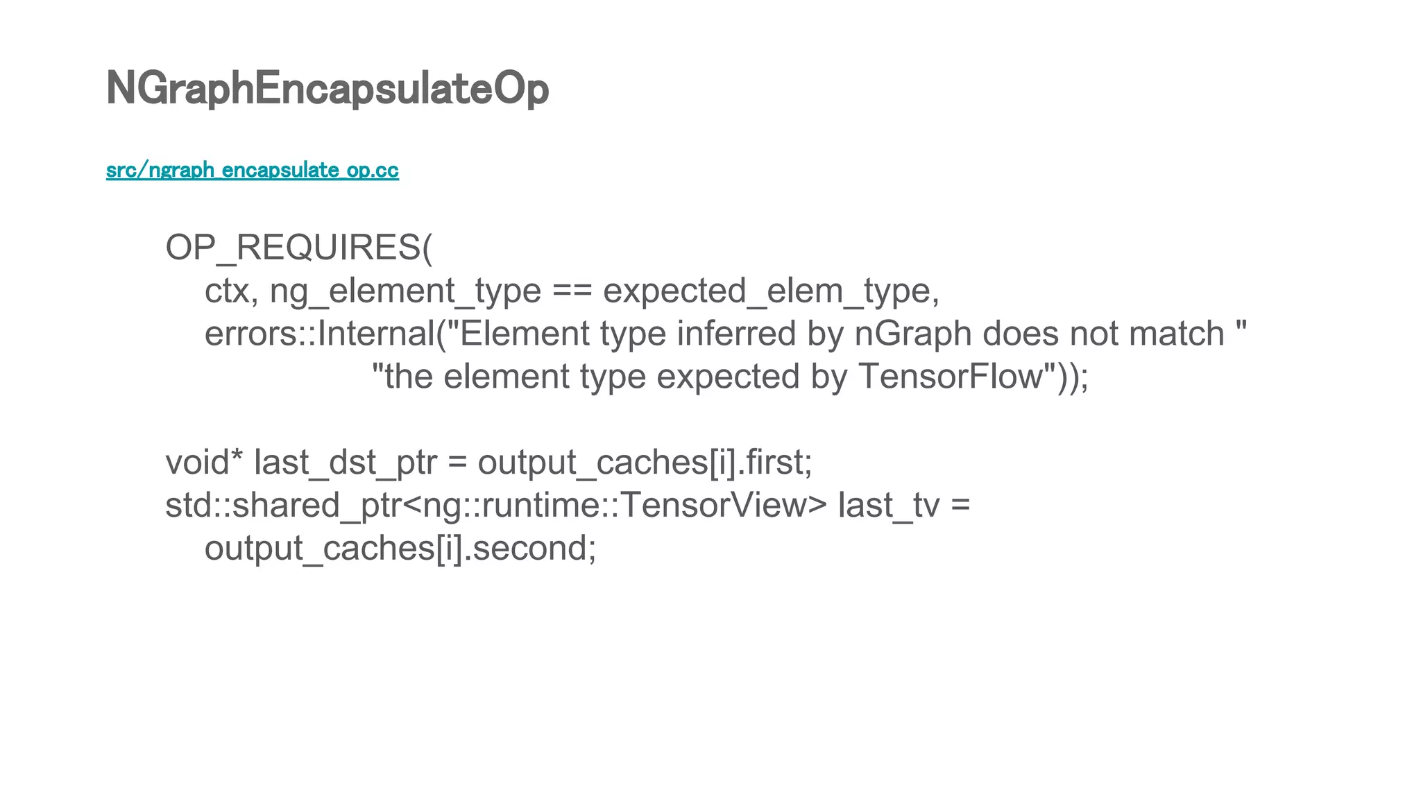 src/ngraph_encapsulate_op.cc
OP_REQUIRES(
ctx, ng_element_type == expected_elem_type,
errors::Internal("Element type inferred by nGraph does not match "
"the element type expected by TensorFlow"));
void* last_dst_ptr = output_caches[i].first;
std::shared_ptr<ng::runtime::TensorView> last_tv =
output_caches[i].second;
NGraphEncapsulateOp
 