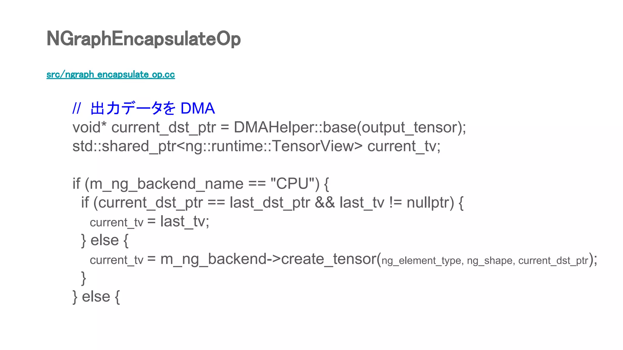 src/ngraph_encapsulate_op.cc
// 出力データを DMA
void* current_dst_ptr = DMAHelper::base(output_tensor);
std::shared_ptr<ng::runtime::TensorView> current_tv;
if (m_ng_backend_name == "CPU") {
if (current_dst_ptr == last_dst_ptr && last_tv != nullptr) {
current_tv = last_tv;
} else {
current_tv = m_ng_backend->create_tensor(ng_element_type, ng_shape, current_dst_ptr);
}
} else {
NGraphEncapsulateOp
 