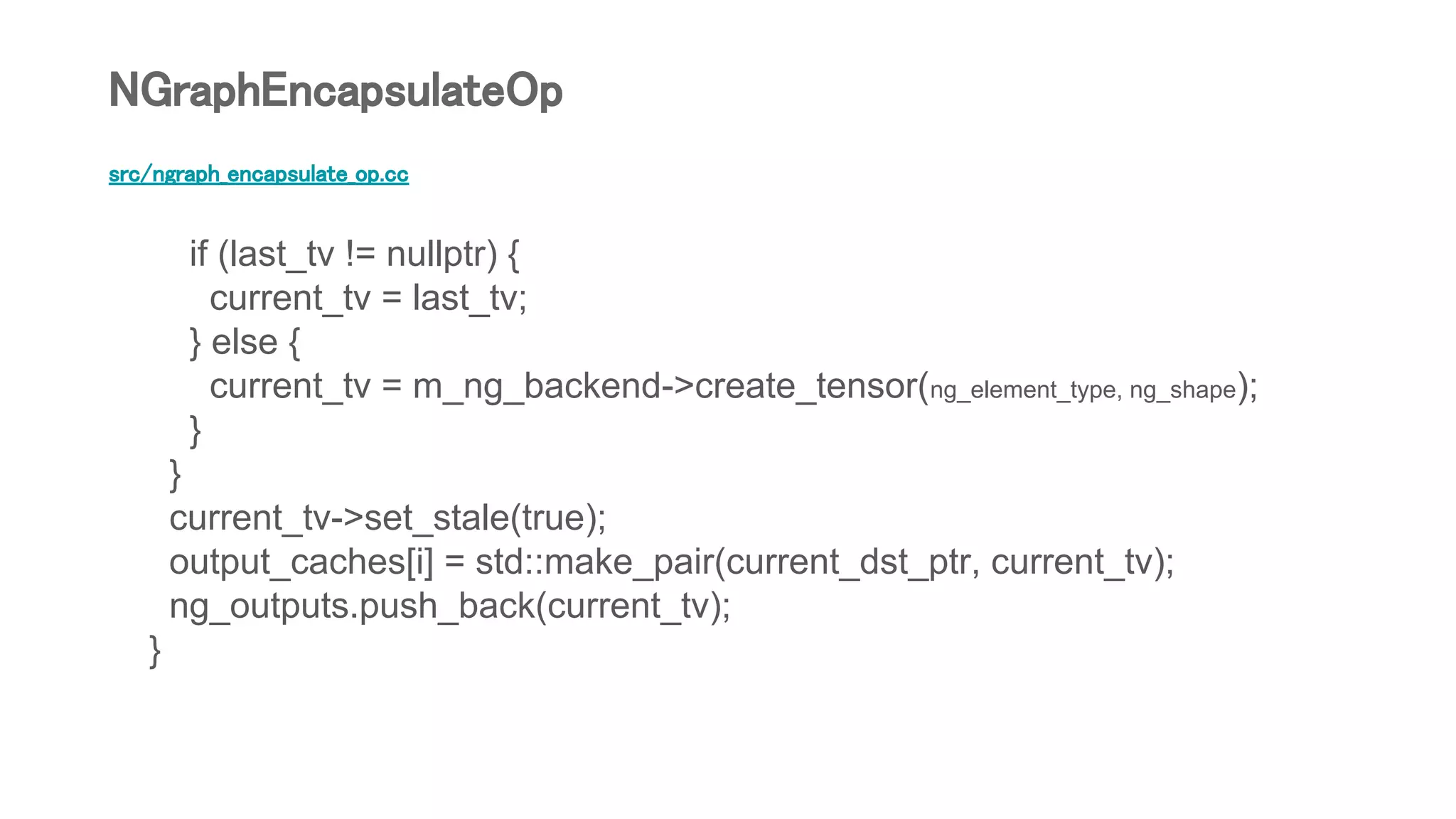 src/ngraph_encapsulate_op.cc
if (last_tv != nullptr) {
current_tv = last_tv;
} else {
current_tv = m_ng_backend->create_tensor(ng_element_type, ng_shape);
}
}
current_tv->set_stale(true);
output_caches[i] = std::make_pair(current_dst_ptr, current_tv);
ng_outputs.push_back(current_tv);
}
NGraphEncapsulateOp
 