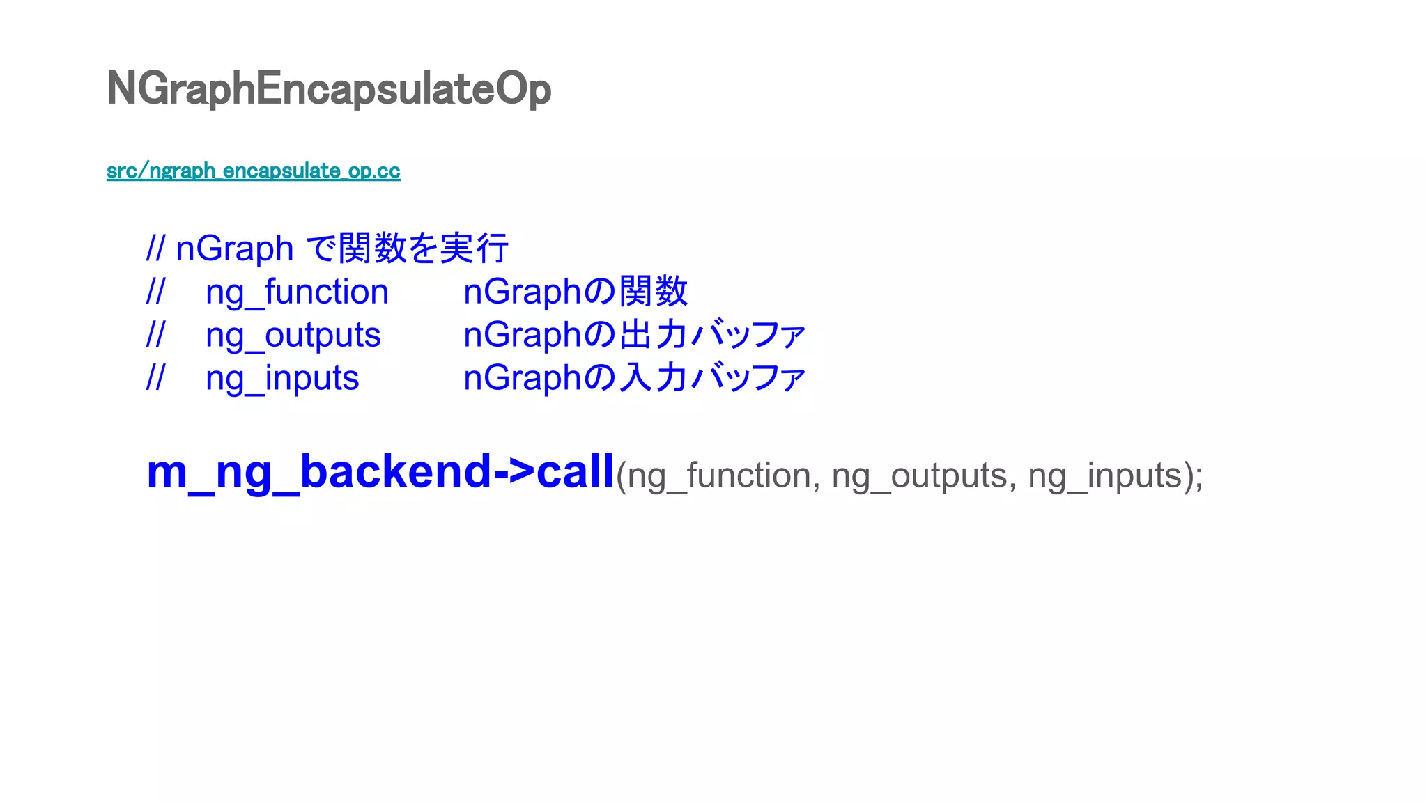 src/ngraph_encapsulate_op.cc
// nGraph で関数を実行
// ng_function nGraphの関数
// ng_outputs nGraphの出力バッファ
// ng_inputs nGraphの入力バッファ
m_ng_backend->call(ng_function, ng_outputs, ng_inputs);
NGraphEncapsulateOp
 