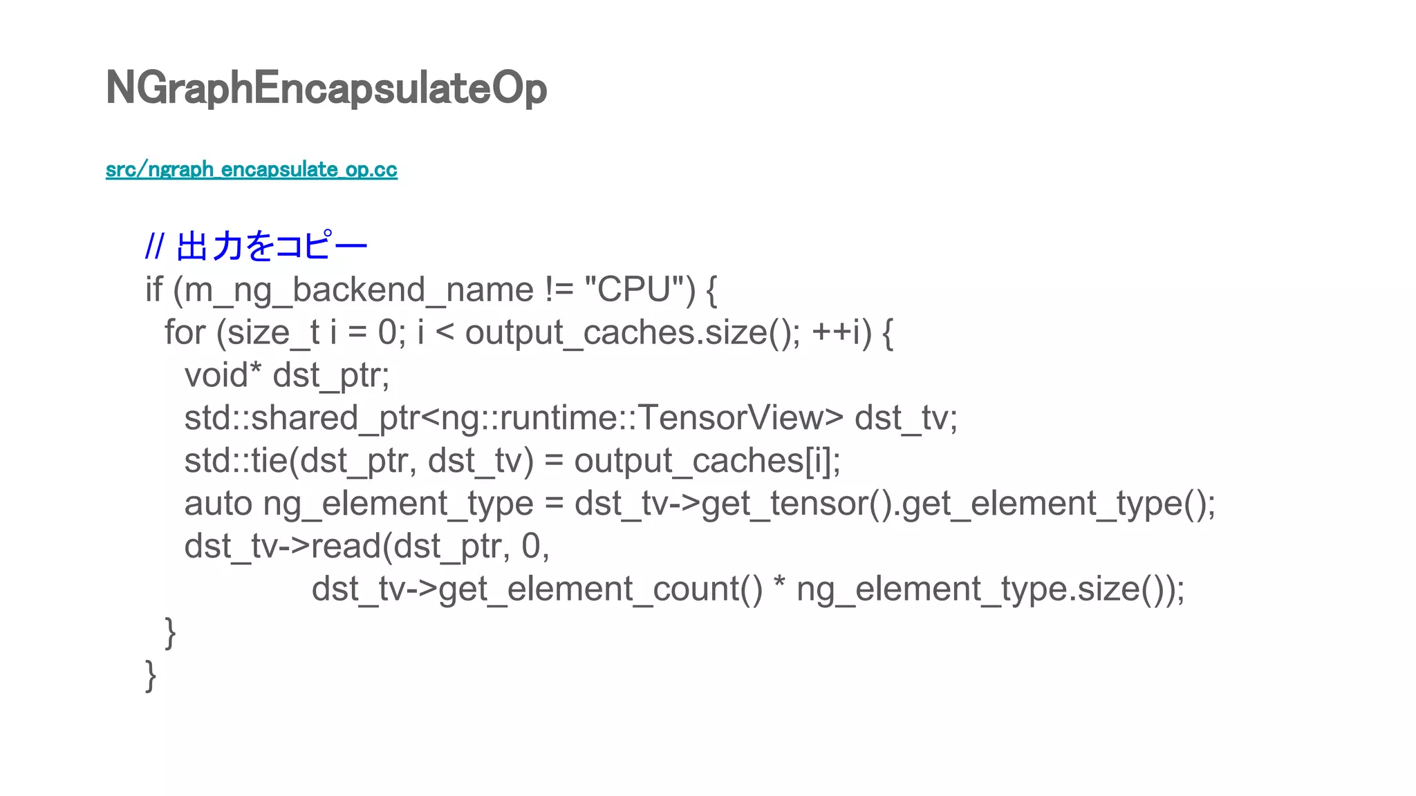 src/ngraph_encapsulate_op.cc
// 出力をコピー
if (m_ng_backend_name != "CPU") {
for (size_t i = 0; i < output_caches.size(); ++i) {
void* dst_ptr;
std::shared_ptr<ng::runtime::TensorView> dst_tv;
std::tie(dst_ptr, dst_tv) = output_caches[i];
auto ng_element_type = dst_tv->get_tensor().get_element_type();
dst_tv->read(dst_ptr, 0,
dst_tv->get_element_count() * ng_element_type.size());
}
}
NGraphEncapsulateOp
 