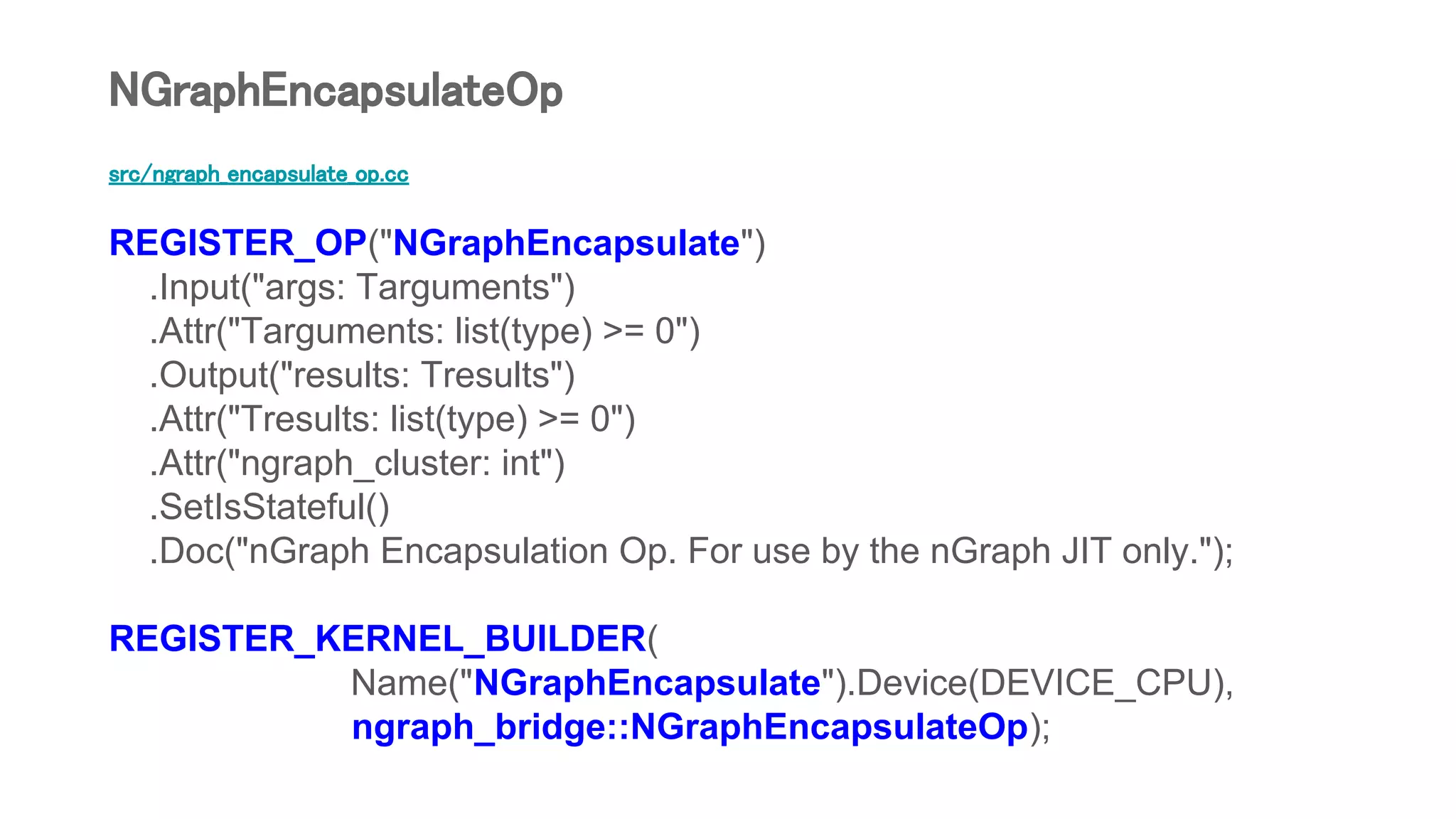 src/ngraph_encapsulate_op.cc
REGISTER_OP("NGraphEncapsulate")
.Input("args: Targuments")
.Attr("Targuments: list(type) >= 0")
.Output("results: Tresults")
.Attr("Tresults: list(type) >= 0")
.Attr("ngraph_cluster: int")
.SetIsStateful()
.Doc("nGraph Encapsulation Op. For use by the nGraph JIT only.");
REGISTER_KERNEL_BUILDER(
Name("NGraphEncapsulate").Device(DEVICE_CPU),
ngraph_bridge::NGraphEncapsulateOp);
NGraphEncapsulateOp
 