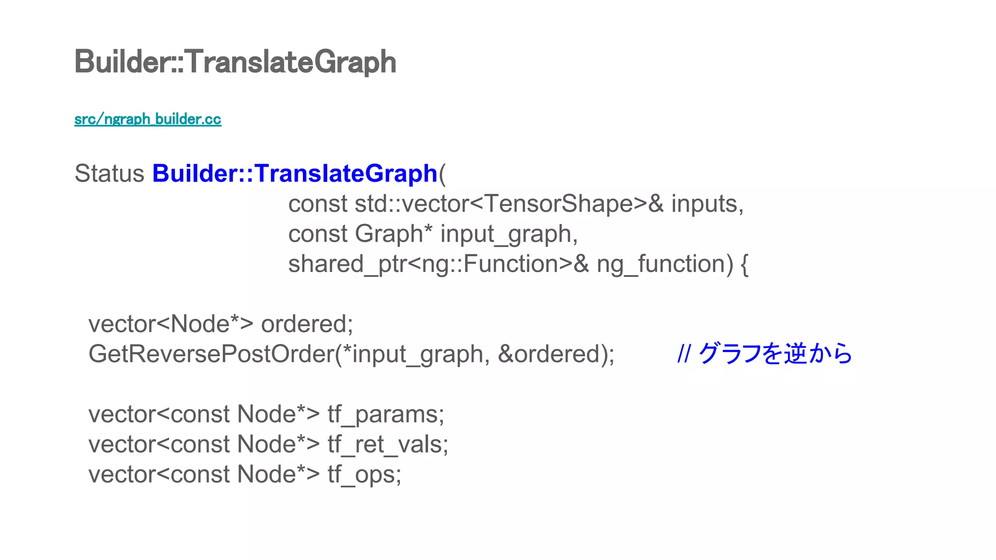 src/ngraph_builder.cc
Status Builder::TranslateGraph(
const std::vector<TensorShape>& inputs,
const Graph* input_graph,
shared_ptr<ng::Function>& ng_function) {
vector<Node*> ordered;
GetReversePostOrder(*input_graph, &ordered); // グラフを逆から
vector<const Node*> tf_params;
vector<const Node*> tf_ret_vals;
vector<const Node*> tf_ops;
Builder::TranslateGraph
 