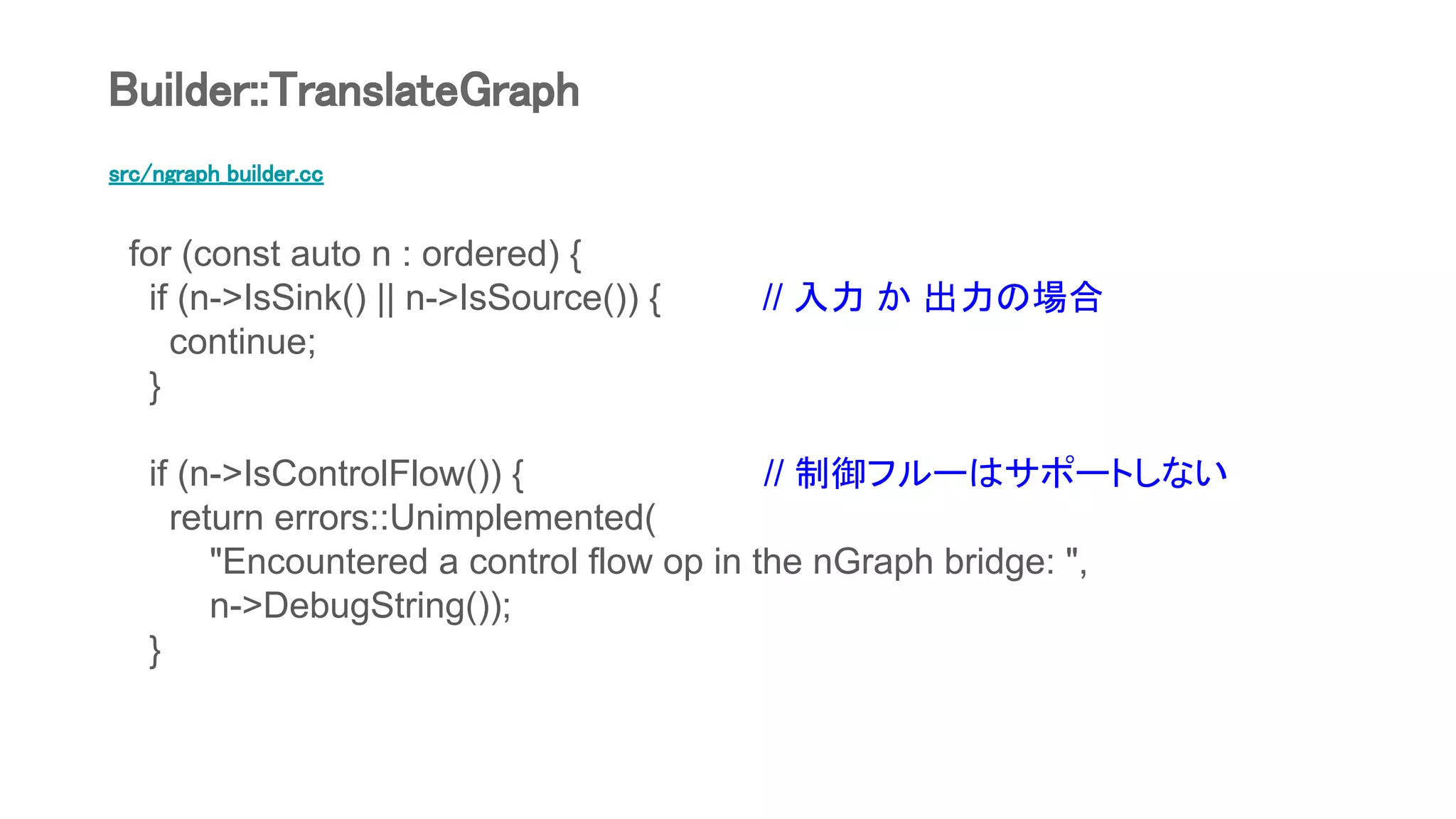 src/ngraph_builder.cc
for (const auto n : ordered) {
if (n->IsSink() || n->IsSource()) { // 入力 か 出力の場合
continue;
}
if (n->IsControlFlow()) { // 制御フルーはサポートしない
return errors::Unimplemented(
"Encountered a control flow op in the nGraph bridge: ",
n->DebugString());
}
Builder::TranslateGraph
 