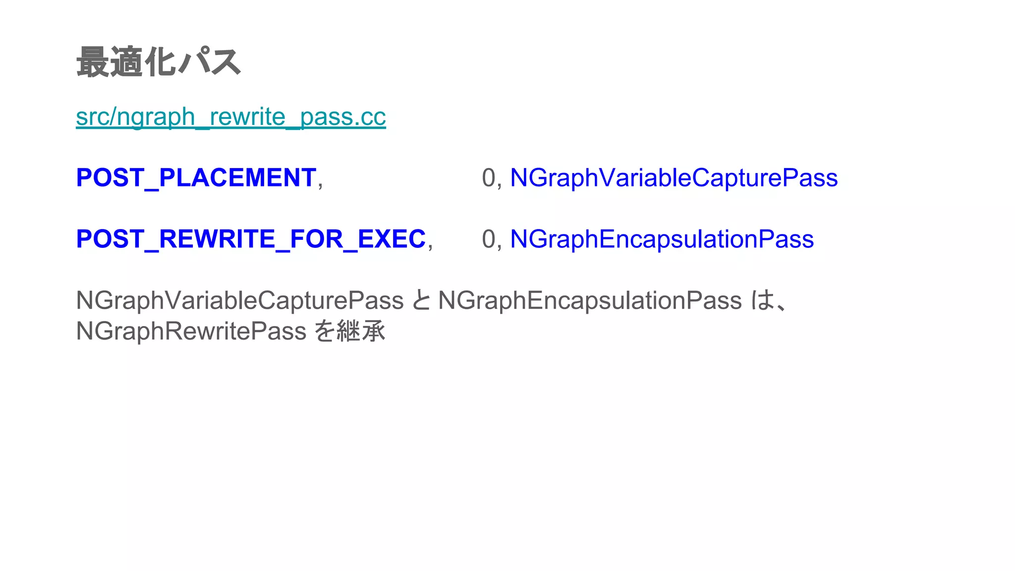 src/ngraph_rewrite_pass.cc
POST_PLACEMENT, 0, NGraphVariableCapturePass
POST_REWRITE_FOR_EXEC, 0, NGraphEncapsulationPass
NGraphVariableCapturePass と NGraphEncapsulationPass は、
NGraphRewritePass を継承
最適化パス
 