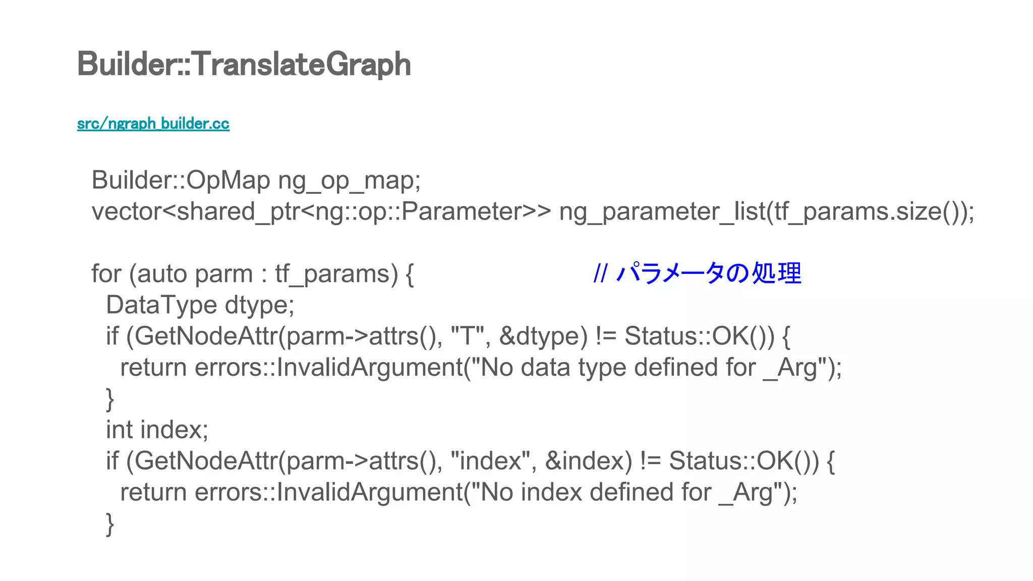 src/ngraph_builder.cc
Builder::OpMap ng_op_map;
vector<shared_ptr<ng::op::Parameter>> ng_parameter_list(tf_params.size());
for (auto parm : tf_params) { // パラメータの処理
DataType dtype;
if (GetNodeAttr(parm->attrs(), "T", &dtype) != Status::OK()) {
return errors::InvalidArgument("No data type defined for _Arg");
}
int index;
if (GetNodeAttr(parm->attrs(), "index", &index) != Status::OK()) {
return errors::InvalidArgument("No index defined for _Arg");
}
Builder::TranslateGraph
 