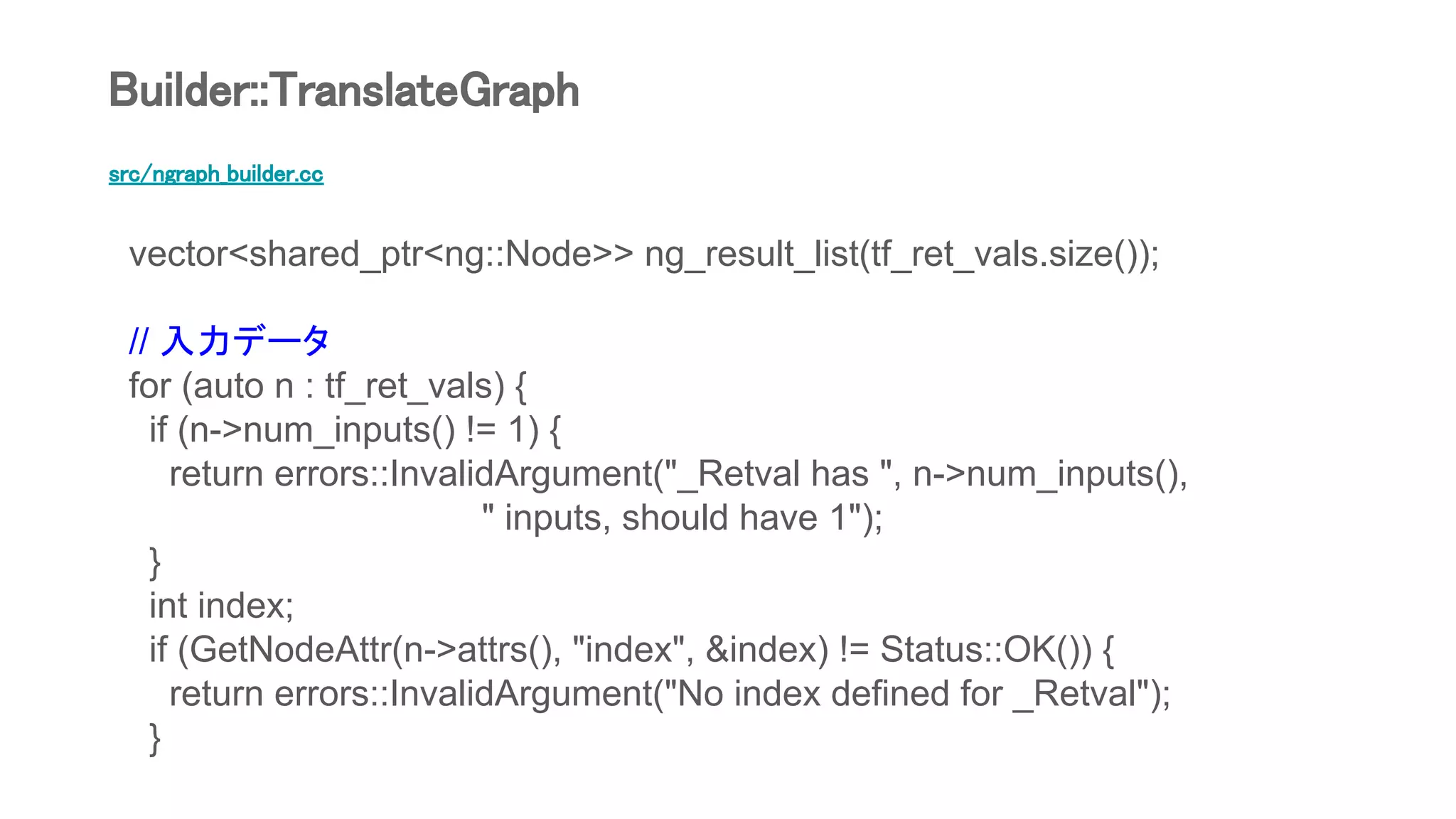 src/ngraph_builder.cc
vector<shared_ptr<ng::Node>> ng_result_list(tf_ret_vals.size());
// 入力データ
for (auto n : tf_ret_vals) {
if (n->num_inputs() != 1) {
return errors::InvalidArgument("_Retval has ", n->num_inputs(),
" inputs, should have 1");
}
int index;
if (GetNodeAttr(n->attrs(), "index", &index) != Status::OK()) {
return errors::InvalidArgument("No index defined for _Retval");
}
Builder::TranslateGraph
 
