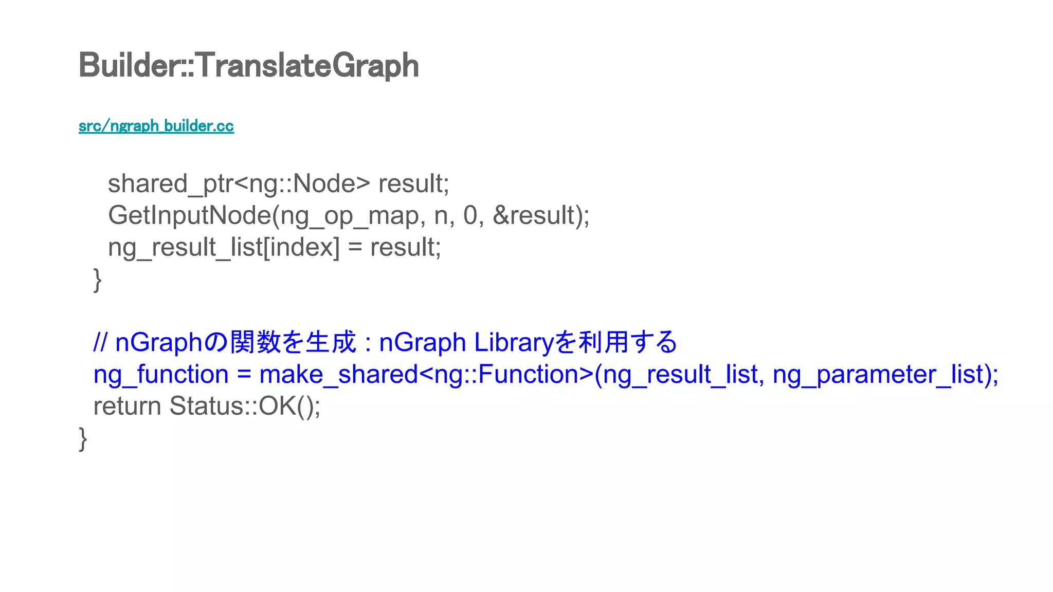 src/ngraph_builder.cc
shared_ptr<ng::Node> result;
GetInputNode(ng_op_map, n, 0, &result);
ng_result_list[index] = result;
}
// nGraphの関数を生成 : nGraph Libraryを利用する
ng_function = make_shared<ng::Function>(ng_result_list, ng_parameter_list);
return Status::OK();
}
Builder::TranslateGraph
 