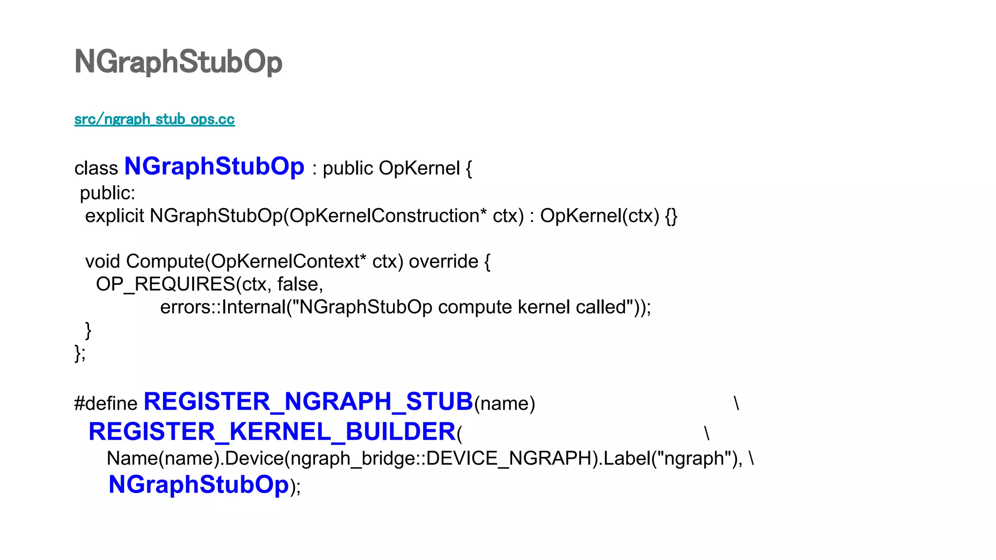 src/ngraph_stub_ops.cc
class NGraphStubOp : public OpKernel {
public:
explicit NGraphStubOp(OpKernelConstruction* ctx) : OpKernel(ctx) {}
void Compute(OpKernelContext* ctx) override {
OP_REQUIRES(ctx, false,
errors::Internal("NGraphStubOp compute kernel called"));
}
};
#define REGISTER_NGRAPH_STUB(name) 
REGISTER_KERNEL_BUILDER( 
Name(name).Device(ngraph_bridge::DEVICE_NGRAPH).Label("ngraph"), 
NGraphStubOp);
NGraphStubOp
 