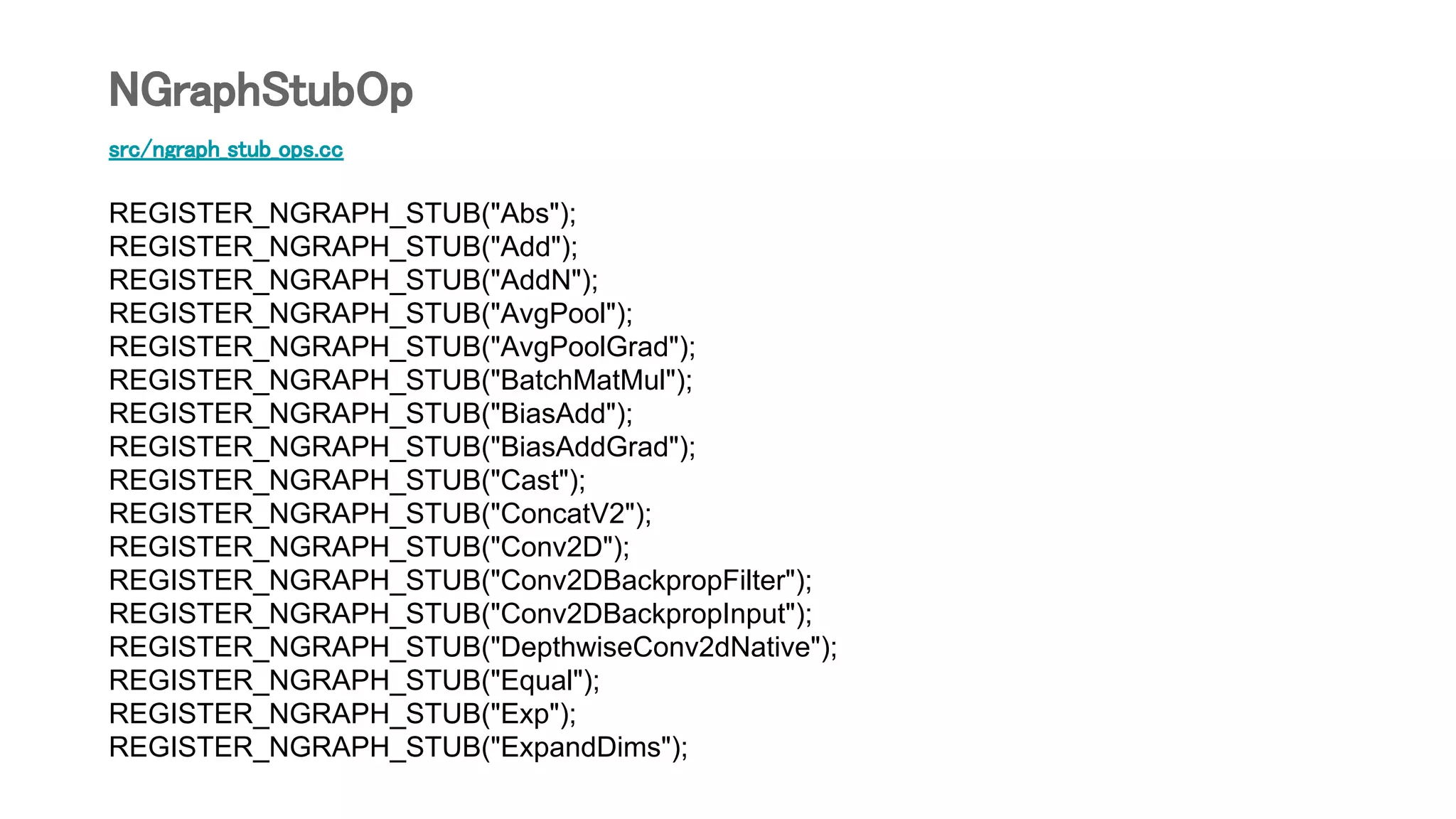 src/ngraph_stub_ops.cc
REGISTER_NGRAPH_STUB("Abs");
REGISTER_NGRAPH_STUB("Add");
REGISTER_NGRAPH_STUB("AddN");
REGISTER_NGRAPH_STUB("AvgPool");
REGISTER_NGRAPH_STUB("AvgPoolGrad");
REGISTER_NGRAPH_STUB("BatchMatMul");
REGISTER_NGRAPH_STUB("BiasAdd");
REGISTER_NGRAPH_STUB("BiasAddGrad");
REGISTER_NGRAPH_STUB("Cast");
REGISTER_NGRAPH_STUB("ConcatV2");
REGISTER_NGRAPH_STUB("Conv2D");
REGISTER_NGRAPH_STUB("Conv2DBackpropFilter");
REGISTER_NGRAPH_STUB("Conv2DBackpropInput");
REGISTER_NGRAPH_STUB("DepthwiseConv2dNative");
REGISTER_NGRAPH_STUB("Equal");
REGISTER_NGRAPH_STUB("Exp");
REGISTER_NGRAPH_STUB("ExpandDims");
NGraphStubOp
 