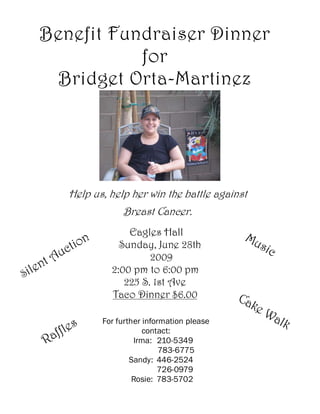 Benefit Fundraiser Dinner
                  for
         Bridget Orta-Martinez




               Help us, help her win the battle against
                            Breast Cancer.
                             Eagles Hall                 Mu
                   n
             c tio         Sunday, June 28th               sic
         t Au                     2009
     l en                2:00 pm to 6:00 pm
Si
                            225 S. 1st Ave
                         Taco Dinner $6.00              Ca
                                                          ke
                                                             Wa
                                                               lk
               les
                       For further information please

        Raff                       contact:
                                Irma: 210-5349
                                        783-6775
                               Sandy: 446-2524
                                       726-0979
                                Rosie: 783-5702
 