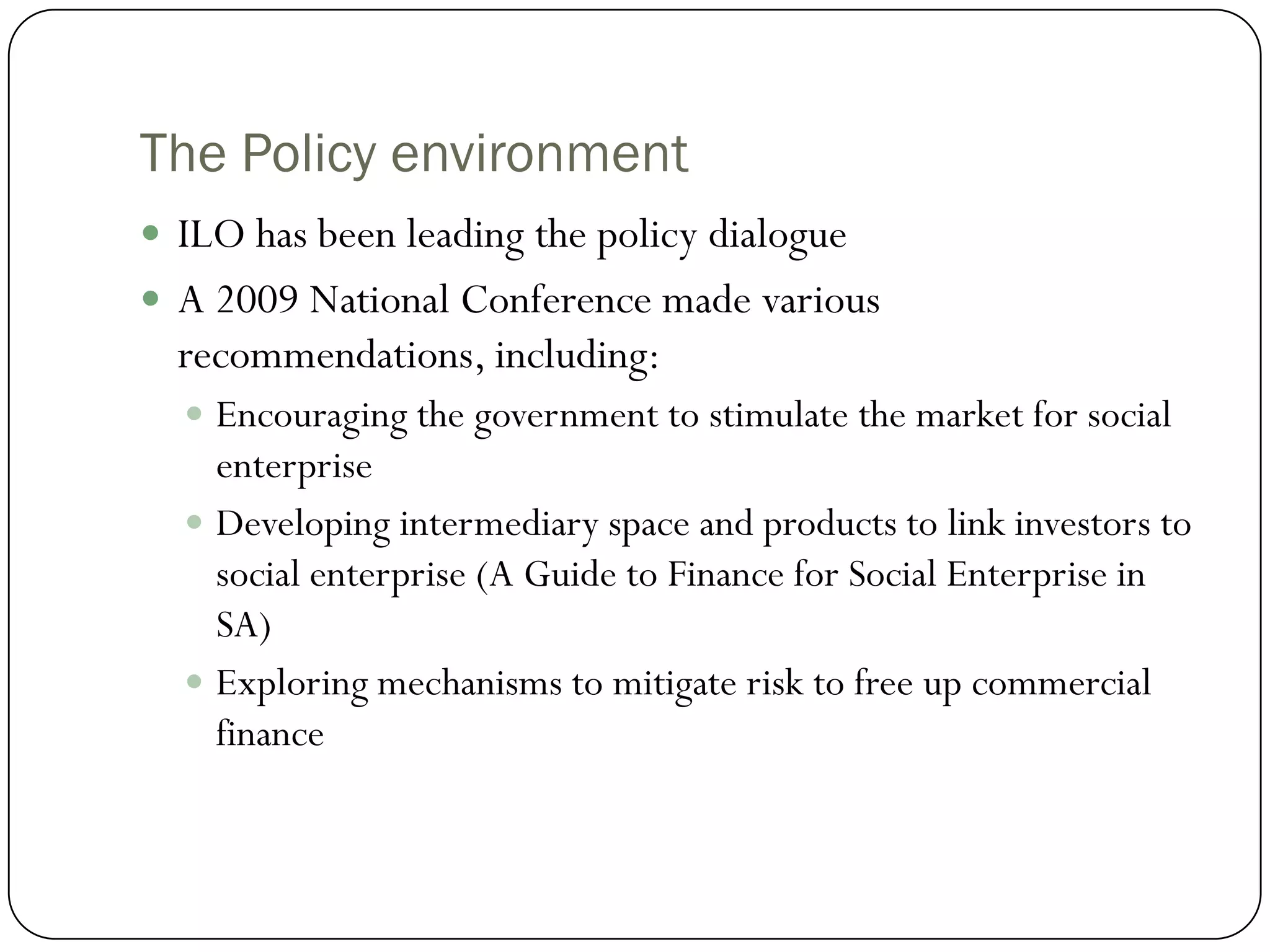 The Policy environment
 ILO has been leading the policy dialogue
 A 2009 National Conference made various
  recommendations, including:
   Encouraging the government to stimulate the market for social
    enterprise
   Developing intermediary space and products to link investors to
    social enterprise (A Guide to Finance for Social Enterprise in
    SA)
   Exploring mechanisms to mitigate risk to free up commercial
    finance
 