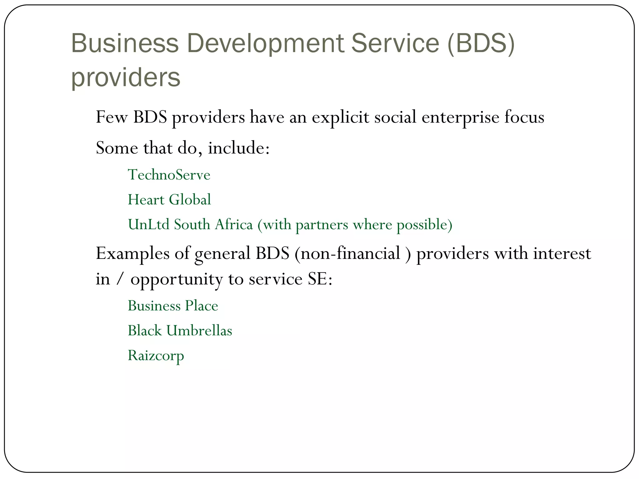 Business Development Service (BDS)
providers
 Few BDS providers have an explicit social enterprise focus
 Some that do, include:
     TechnoServe
     Heart Global
     UnLtd South Africa (with partners where possible)
 Examples of general BDS (non-financial ) providers with interest
 in / opportunity to service SE:
     Business Place
     Black Umbrellas
     Raizcorp
 