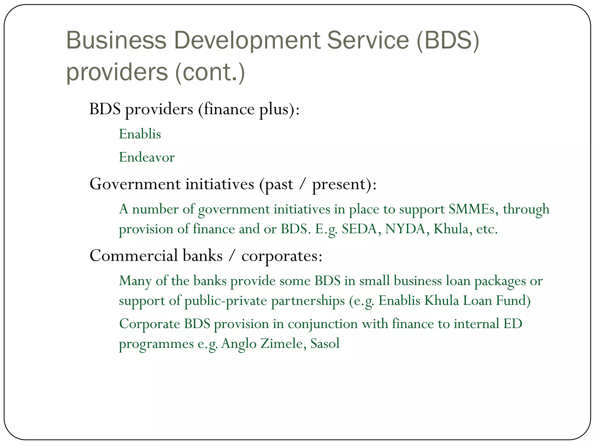 Business Development Service (BDS)
providers (cont.)
 BDS providers (finance plus):
     Enablis
     Endeavor
 Government initiatives (past / present):
     A number of government initiatives in place to support SMMEs, through
     provision of finance and or BDS. E.g. SEDA, NYDA, Khula, etc.
 Commercial banks / corporates:
     Many of the banks provide some BDS in small business loan packages or
     support of public-private partnerships (e.g. Enablis Khula Loan Fund)
     Corporate BDS provision in conjunction with finance to internal ED
     programmes e.g. Anglo Zimele, Sasol
 