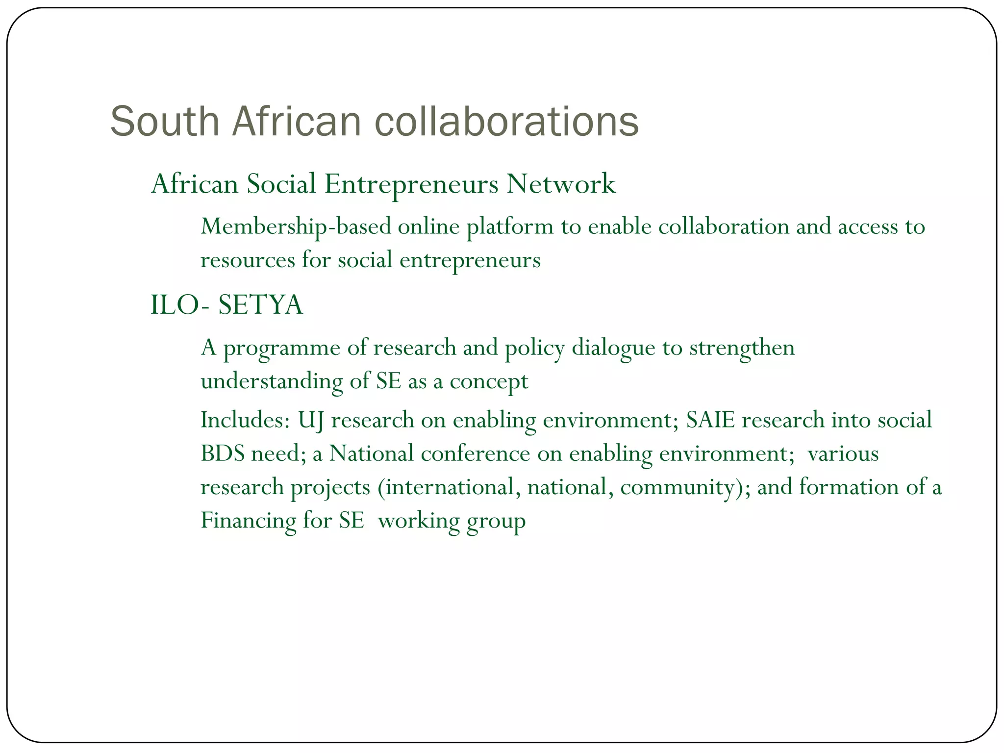 South African collaborations
  African Social Entrepreneurs Network
     Membership-based online platform to enable collaboration and access to
     resources for social entrepreneurs
  ILO- SETYA
     A programme of research and policy dialogue to strengthen
     understanding of SE as a concept
     Includes: UJ research on enabling environment; SAIE research into social
     BDS need; a National conference on enabling environment; various
     research projects (international, national, community); and formation of a
     Financing for SE working group
 