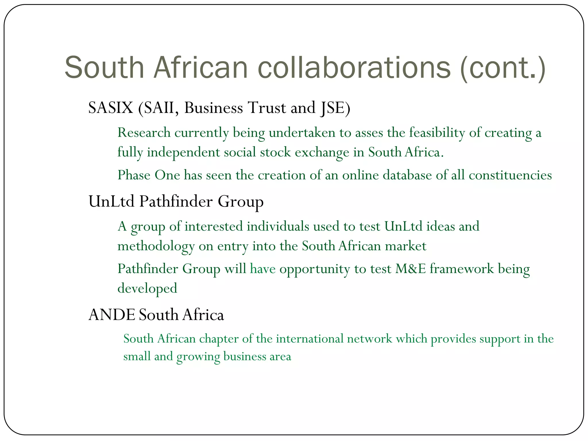 South African collaborations (cont.)
 SASIX (SAII, Business Trust and JSE)
     Research currently being undertaken to asses the feasibility of creating a
     fully independent social stock exchange in South Africa.
     Phase One has seen the creation of an online database of all constituencies
 UnLtd Pathfinder Group
     A group of interested individuals used to test UnLtd ideas and
     methodology on entry into the South African market
     Pathfinder Group will have opportunity to test M&E framework being
     developed
 ANDE South Africa
      South African chapter of the international network which provides support in the
      small and growing business area
 