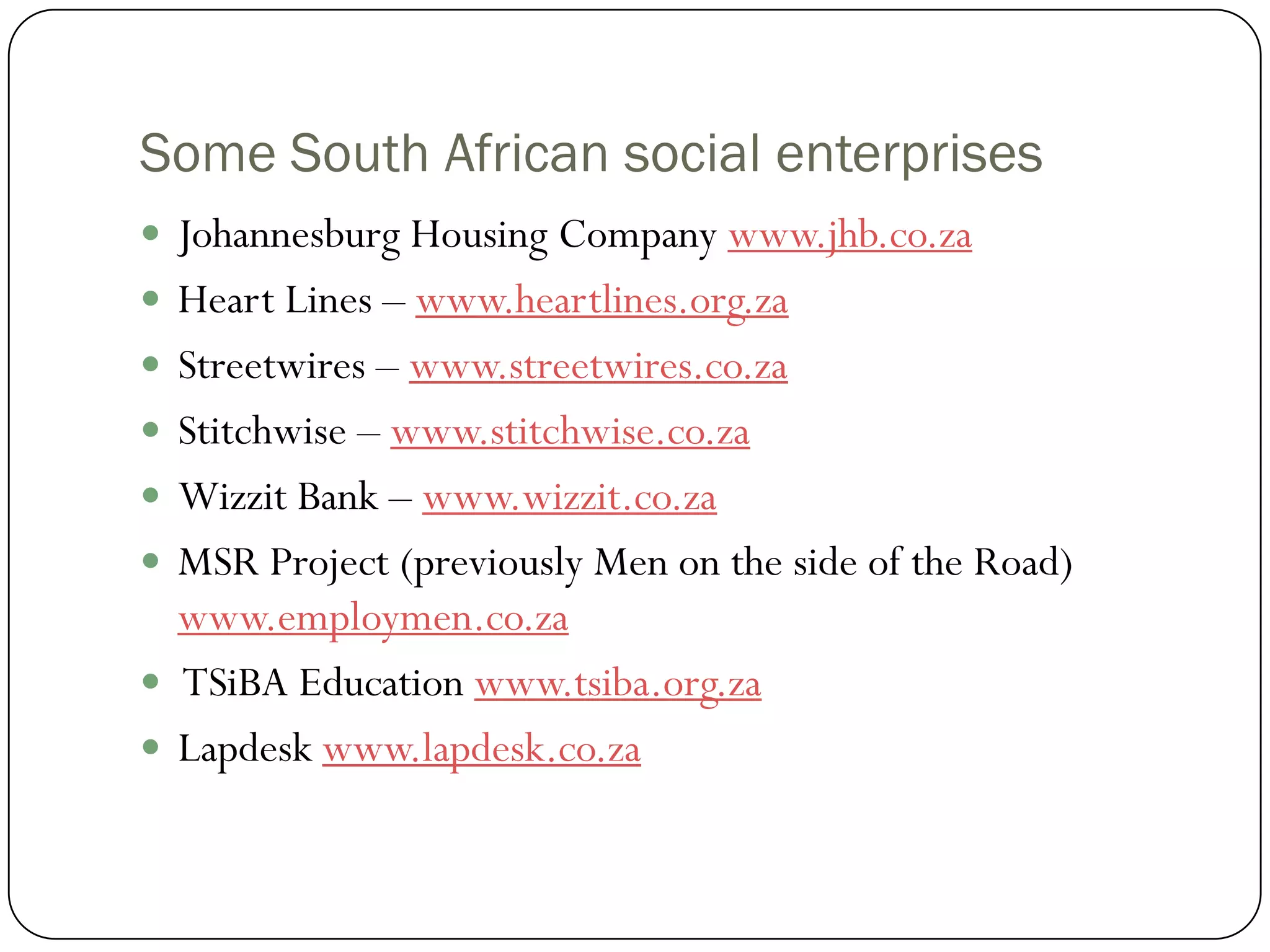 Some South African social enterprises
 Johannesburg Housing Company www.jhb.co.za
 Heart Lines – www.heartlines.org.za
 Streetwires – www.streetwires.co.za
 Stitchwise – www.stitchwise.co.za
 Wizzit Bank – www.wizzit.co.za
 MSR Project (previously Men on the side of the Road)
  www.employmen.co.za
 TSiBA Education www.tsiba.org.za
 Lapdesk www.lapdesk.co.za
 