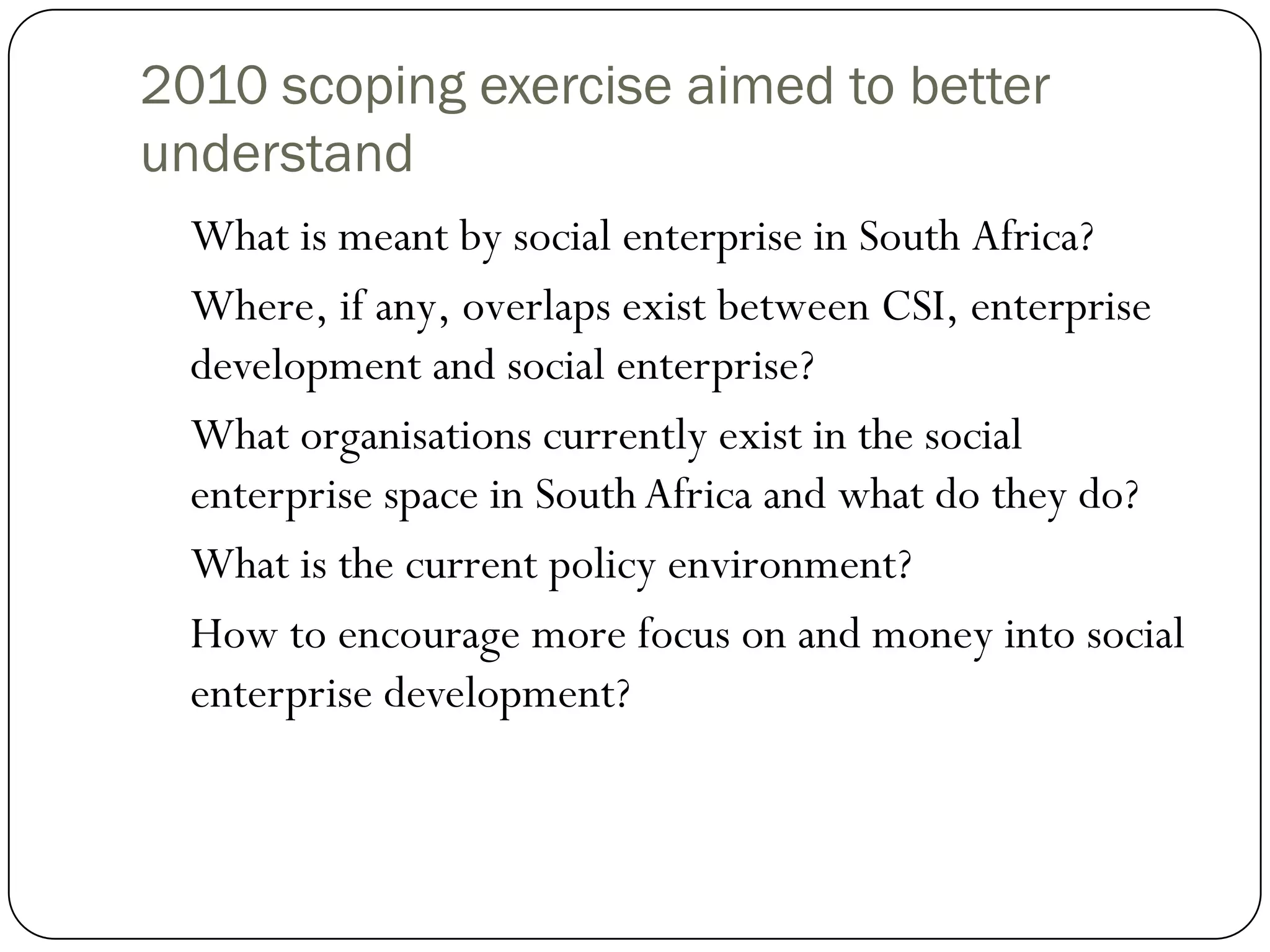 2010 scoping exercise aimed to better
understand
  What is meant by social enterprise in South Africa?
  Where, if any, overlaps exist between CSI, enterprise
  development and social enterprise?
  What organisations currently exist in the social
  enterprise space in South Africa and what do they do?
  What is the current policy environment?
  How to encourage more focus on and money into social
  enterprise development?
 