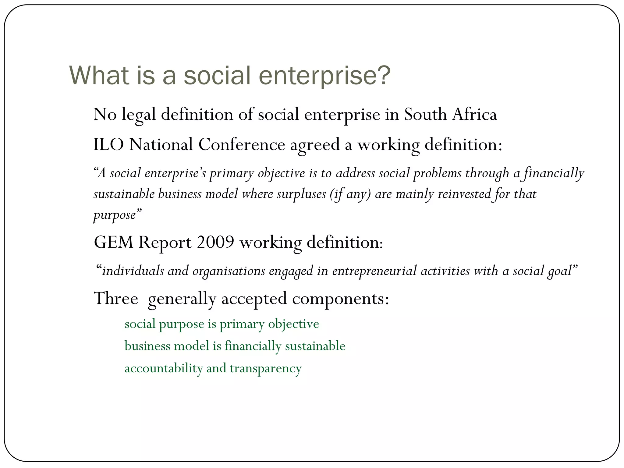 What is a social enterprise?
  No legal definition of social enterprise in South Africa
  ILO National Conference agreed a working definition:
  “A social enterprise’s primary objective is to address social problems through a financially
  sustainable business model where surpluses (if any) are mainly reinvested for that
  purpose”
  GEM Report 2009 working definition:
  “individuals and organisations engaged in entrepreneurial activities with a social goal”
  Three generally accepted components:
       social purpose is primary objective
       business model is financially sustainable
       accountability and transparency
 