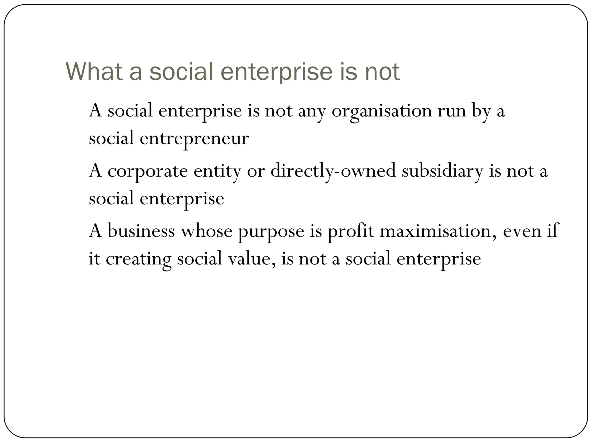 What a social enterprise is not
  A social enterprise is not any organisation run by a
  social entrepreneur
  A corporate entity or directly-owned subsidiary is not a
  social enterprise
  A business whose purpose is profit maximisation, even if
  it creating social value, is not a social enterprise
 