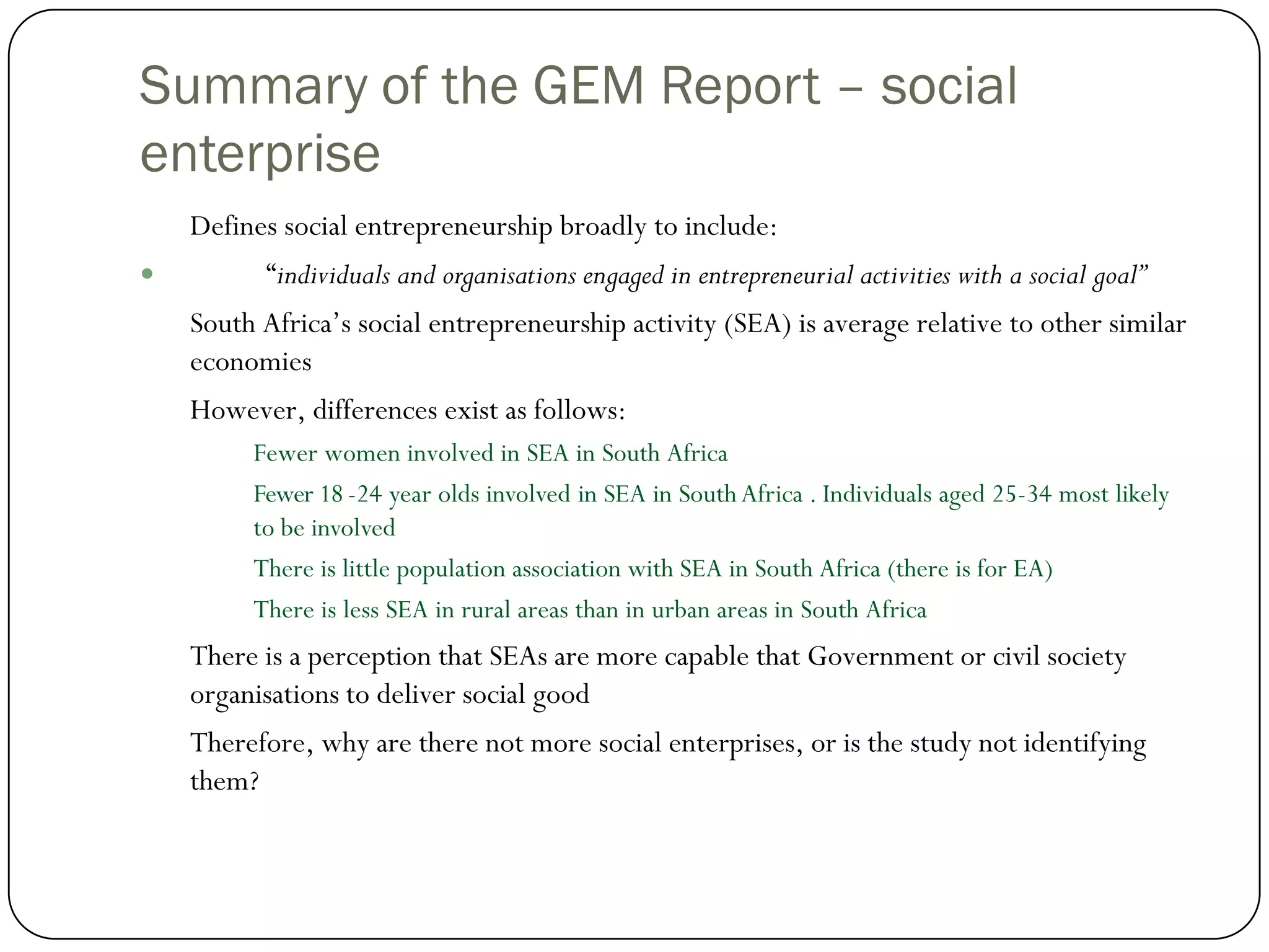 Summary of the GEM Report – social
enterprise
    Defines social entrepreneurship broadly to include:
         “individuals and organisations engaged in entrepreneurial activities with a social goal”
    South Africa’s social entrepreneurship activity (SEA) is average relative to other similar
    economies
    However, differences exist as follows:
         Fewer women involved in SEA in South Africa
         Fewer 18 -24 year olds involved in SEA in South Africa . Individuals aged 25-34 most likely
         to be involved
         There is little population association with SEA in South Africa (there is for EA)
         There is less SEA in rural areas than in urban areas in South Africa
    There is a perception that SEAs are more capable that Government or civil society
    organisations to deliver social good
    Therefore, why are there not more social enterprises, or is the study not identifying
    them?
 