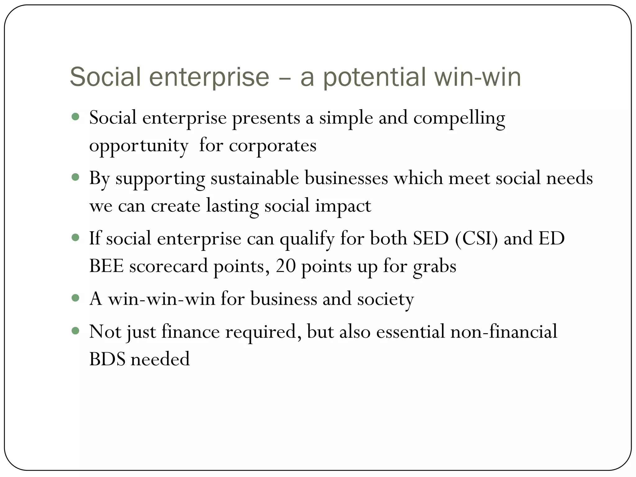 Social enterprise – a potential win-win
 Social enterprise presents a simple and compelling
    opportunity for corporates
   By supporting sustainable businesses which meet social needs
    we can create lasting social impact
   If social enterprise can qualify for both SED (CSI) and ED
    BEE scorecard points, 20 points up for grabs
   A win-win-win for business and society
   Not just finance required, but also essential non-financial
    BDS needed
 