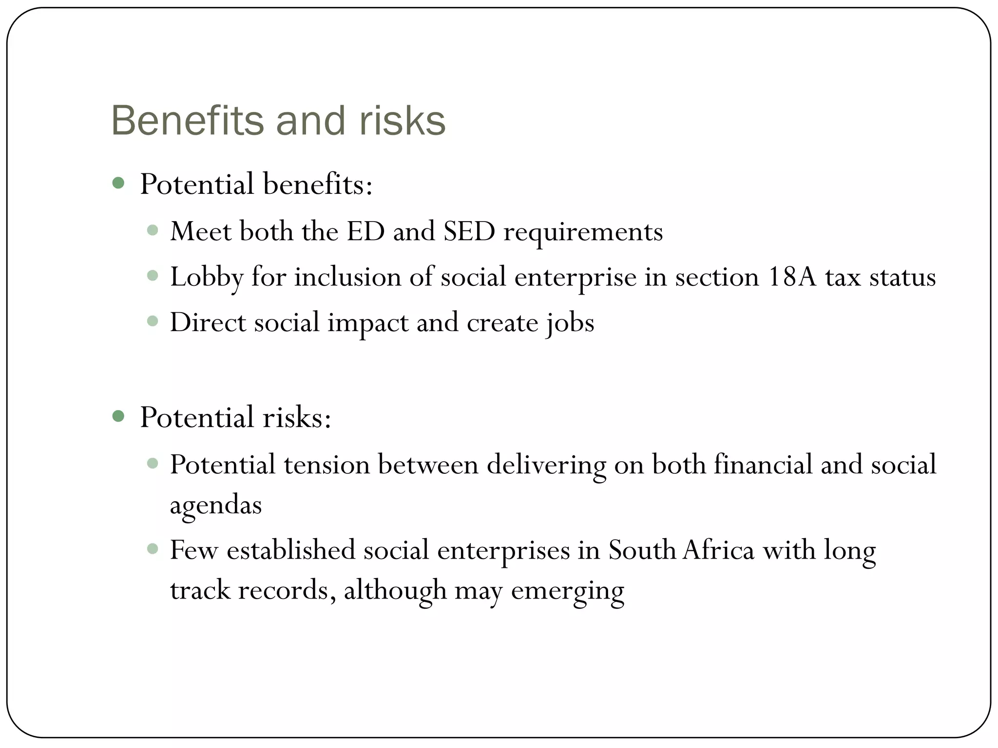 Benefits and risks
 Potential benefits:
   Meet both the ED and SED requirements
   Lobby for inclusion of social enterprise in section 18A tax status
   Direct social impact and create jobs


 Potential risks:
   Potential tension between delivering on both financial and social
    agendas
   Few established social enterprises in South Africa with long
    track records, although may emerging
 