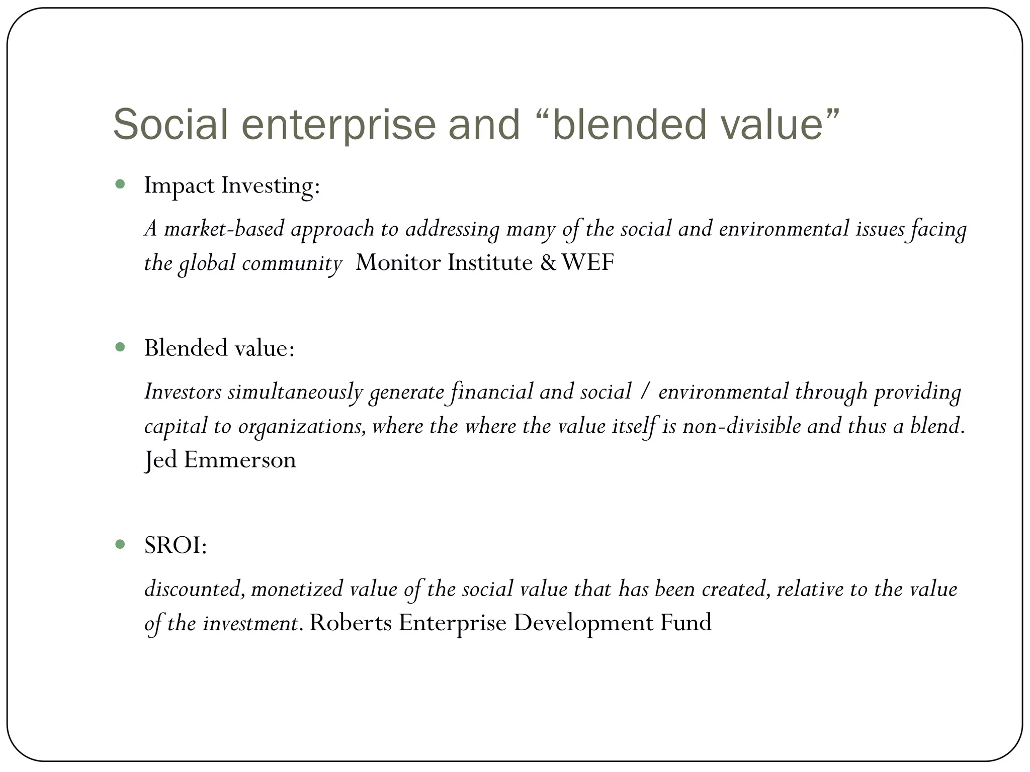 Social enterprise and “blended value”
 Impact Investing:
  A market-based approach to addressing many of the social and environmental issues facing
  the global community Monitor Institute & WEF

 Blended value:
  Investors simultaneously generate financial and social / environmental through providing
  capital to organizations, where the where the value itself is non-divisible and thus a blend.
  Jed Emmerson

 SROI:
  discounted, monetized value of the social value that has been created, relative to the value
  of the investment. Roberts Enterprise Development Fund
 
