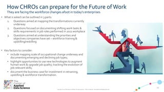 1212
Copyright © 2019 CADS and/or its affiliates. All rights reserved. | CADS Confidential – Internal/Restricted/Highly Restricted
How CHROs can prepare for the Future of Work
They are facing the workforce changes afoot in today’s enterprises
• What is asked can be outlined in 3 parts:
1. Questions aimed at mapping the transformations currently
underway
2. Questions focused on documenting shifting work tasks &
skills requirements in job roles performed in 2022 workplace
3. Questions aimed at understanding the priorities and
objectives companies have set – workforce training &
upskilling/reskilling
• Key factors to consider:
• include mapping scale of occupational change underway and
documenting emerging and declining job types;
• highlight opportunities to use new technologies to augment
human work & upgrade job quality; tracking the evolution of
job-relevant skills;
• document the business case for investment in retraining,
upskilling & workforce transformation.
 