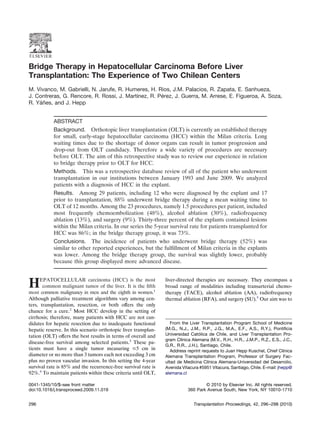 Bridge Therapy in Hepatocellular Carcinoma Before Liver
Transplantation: The Experience of Two Chilean Centers
M. Vivanco, M. Gabrielli, N. Jarufe, R. Humeres, H. Rios, J.M. Palacios, R. Zapata, E. Sanhueza,
J. Contreras, G. Rencore, R. Rossi, J. Martınez, R. Pérez, J. Guerra, M. Arrese, E. Figueroa, A. Soza,
                                           ´
R. Yáñes, and J. Hepp


            ABSTRACT
            Background. Orthotopic liver transplantation (OLT) is currently an established therapy
            for small, early-stage hepatocellular carcinoma (HCC) within the Milan criteria. Long
            waiting times due to the shortage of donor organs can result in tumor progression and
            drop-out from OLT candidacy. Therefore a wide variety of procedures are necessary
            before OLT. The aim of this retrospective study was to review our experience in relation
            to bridge therapy prior to OLT for HCC.
            Methods. This was a retrospective database review of all of the patient who underwent
            transplantation in our institutions between January 1993 and June 2009. We analyzed
            patients with a diagnosis of HCC in the explant.
            Results. Among 29 patients, including 12 who were diagnosed by the explant and 17
            prior to transplantation, 88% underwent bridge therapy during a mean waiting time to
            OLT of 12 months. Among the 23 procedures, namely 1.5 procedures per patient, included
            most frequently chemoembolization (48%), alcohol ablation (30%), radiofrequency
            ablation (13%), and surgery (9%). Thirty-three percent of the explants contained lesions
            within the Milan criteria. In our series the 5-year survival rate for patients transplanted for
            HCC was 86%; in the bridge therapy group, it was 73%.
            Conclusions. The incidence of patients who underwent bridge therapy (52%) was
            similar to other reported experiences, but the fulﬁllment of Milan criteria in the explants
            was lower. Among the bridge therapy group, the survival was slightly lower, probably
            because this group displayed more advanced disease.


      EPATOCELLULAR carcinoma (HCC) is the most                 liver-directed therapies are necessary. They encompass a
H      common malignant tumor of the liver. It is the ﬁfth
most common malignancy in men and the eighth in women.1
                                                                broad range of modalities including transarterial chemo-
                                                                therapy (TACE), alcohol ablation (AA), radiofrequency
Although palliative treatment algorithms vary among cen-        thermal ablation (RFA), and surgery (SU).5 Our aim was to
ters, transplantation, resection, or both offers the only
chance for a cure.2 Most HCC develop in the setting of
cirrhosis; therefore, many patients with HCC are not can-
didates for hepatic resection due to inadequate functional         From the Liver Transplantation Program School of Medicine
hepatic reserve. In this scenario orthotopic liver transplan-   (M.G., N.J., J.M., R.P., J.G., M.A., E.F., A.S., R.Y.), Pontiﬁcia
tation (OLT) offers the best results in terms of overall and    Universidad Católica de Chile, and Liver Transplantation Pro-
                                                                gram Clınica Alemana (M.V., R.H., H.R., J.M.P., R.Z., E.S., J.C.,
                                                                        ´
disease-free survival among selected patients.3 These pa-
                                                                G.R., R.R., J.H.), Santiago, Chile.
tients must have a single tumor measuring Յ5 cm in                 Address reprint requests to Juan Hepp Kuschel, Chief Clınica
                                                                                                                             ´
diameter or no more than 3 tumors each not exceeding 3 cm       Alemana Transplantation Program, Professor of Surgery Fac-
plus no proven vascular invasion. In this setting the 4-year    ultad de Medicina Clınica Alemana-Universidad del Desarrolio,
                                                                                      ´
survival rate is 85% and the recurrence-free survival rate is   Avenida Vitacura #5951 Vitacura, Santiago, Chile. E-mail: jhepp@
92%.4 To maintain patients within these criteria until OLT,     alemana.cl

0041-1345/10/$–see front matter                                                    © 2010 by Elsevier Inc. All rights reserved.
doi:10.1016/j.transproceed.2009.11.019                                     360 Park Avenue South, New York, NY 10010-1710


296                                                                           Transplantation Proceedings, 42, 296 –298 (2010)
 